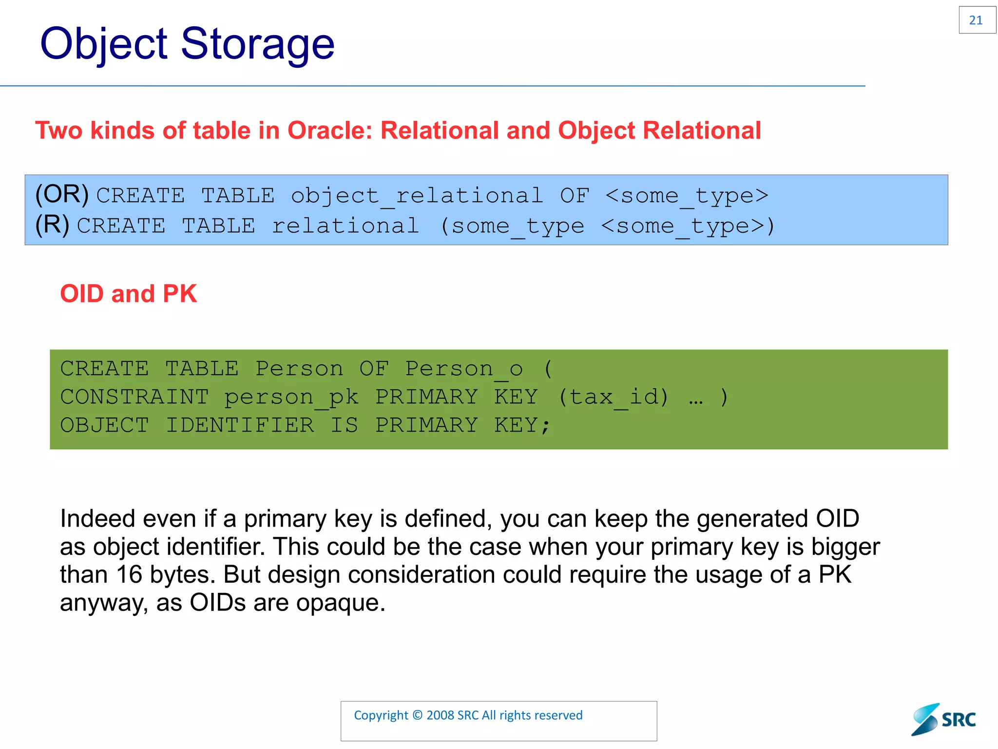 Object Storage Two kinds of table in Oracle: Relational and Object Relational (OR) CREATE TABLE object_relational OF <some_type> (R) CREATE TABLE relational (some_type <some_type>) OID and PK CREATE TABLE Person OF Person_o ( CONSTRAINT person_pk PRIMARY KEY (tax_id) … ) OBJECT IDENTIFIER IS PRIMARY KEY; Indeed even if a primary key is defined, you can keep the generated OID as object identifier. This could be the case when your primary key is bigger than 16 bytes. But design consideration could require the usage of a PK anyway, as OIDs are opaque. 