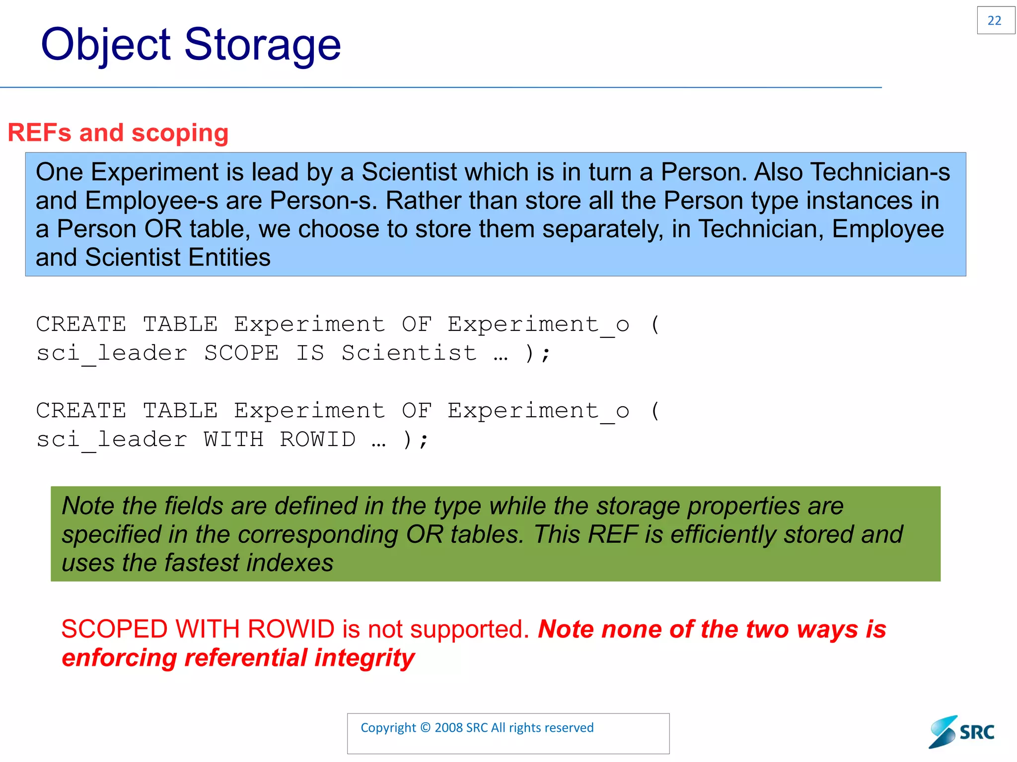Object Storage REFs and scoping One Experiment is lead by a Scientist which is in turn a Person. Also Technician-s and Employee-s are Person-s. Rather than store all the Person type instances in a Person OR table, we choose to store them separately, in Technician, Employee and Scientist Entities CREATE TABLE Experiment OF Experiment_o ( sci_leader SCOPE IS Scientist … ); CREATE TABLE Experiment OF Experiment_o ( sci_leader WITH ROWID … ); Note the fields are defined in the type while the storage properties are specified in the corresponding OR tables. This REF is efficiently stored and uses the fastest indexes SCOPED WITH ROWID is not supported. Note none of the two ways is enforcing referential integrity 