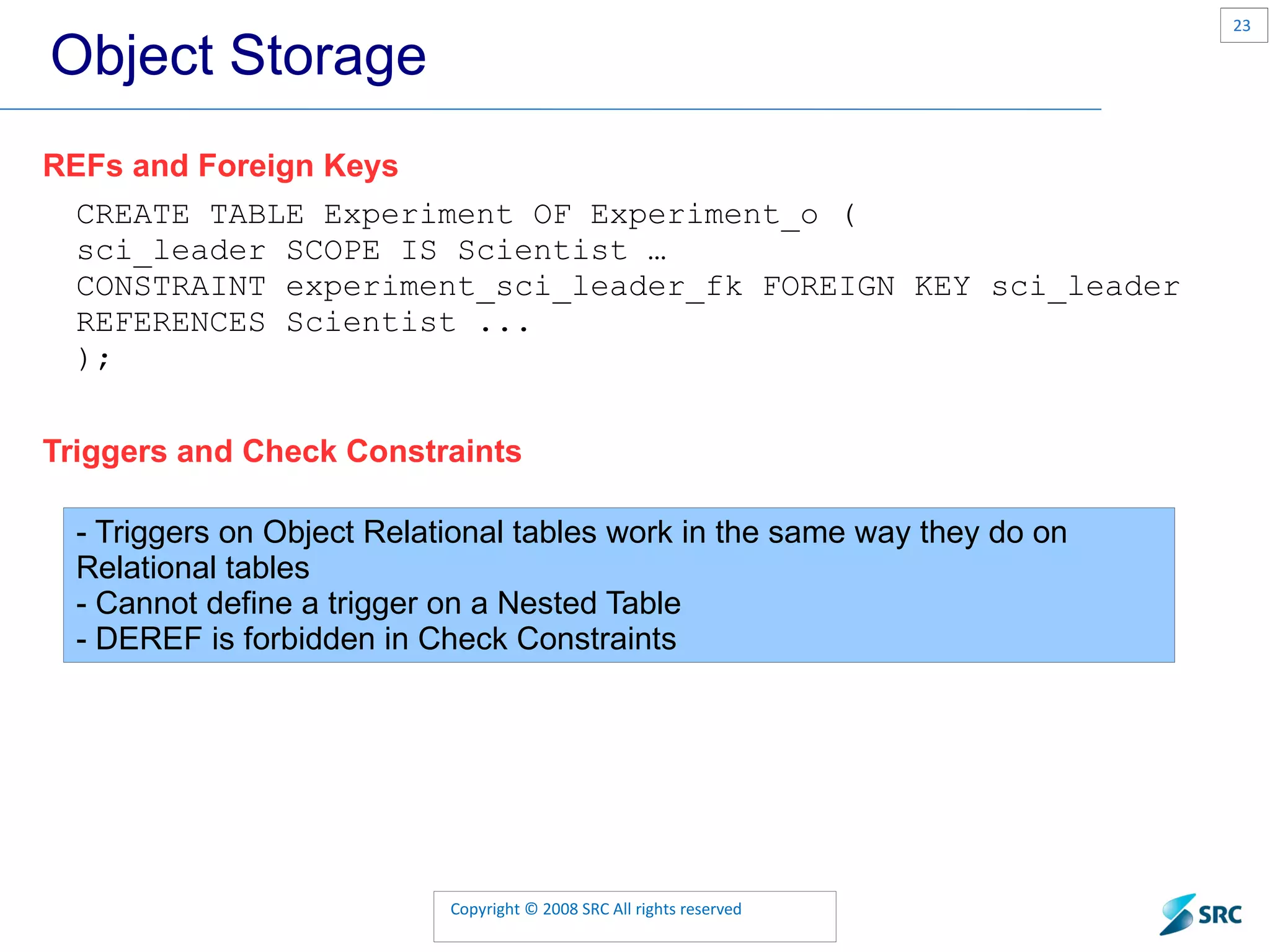 Object Storage REFs and Foreign Keys CREATE TABLE Experiment OF Experiment_o ( sci_leader SCOPE IS Scientist … CONSTRAINT experiment_sci_leader_fk FOREIGN KEY sci_leader REFERENCES Scientist ... ); Triggers and Check Constraints - Triggers on Object Relational tables work in the same way they do on Relational tables - Cannot define a trigger on a Nested Table - DEREF is forbidden in Check Constraints 