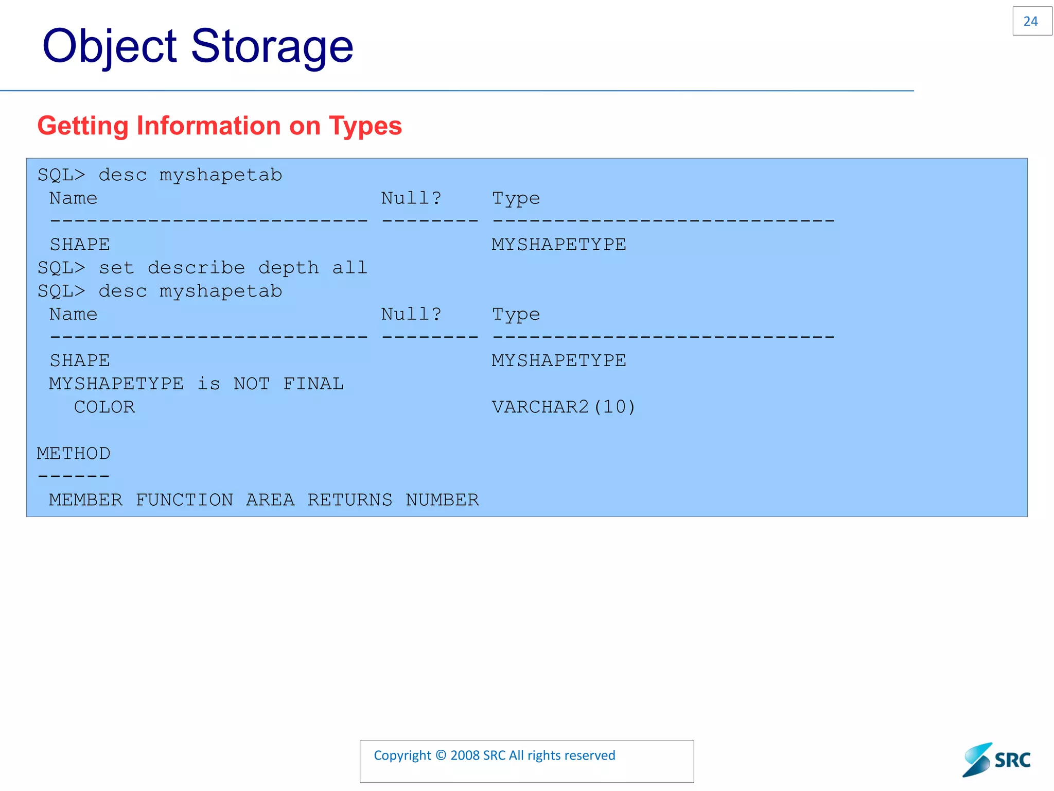 Object Storage SQL> desc myshapetab Name Null? Type -------------------------- -------- ---------------------------- SHAPE MYSHAPETYPE SQL> set describe depth all SQL> desc myshapetab Name Null? Type -------------------------- -------- ---------------------------- SHAPE MYSHAPETYPE MYSHAPETYPE is NOT FINAL COLOR VARCHAR2(10) METHOD ------ MEMBER FUNCTION AREA RETURNS NUMBER Getting Information on Types 