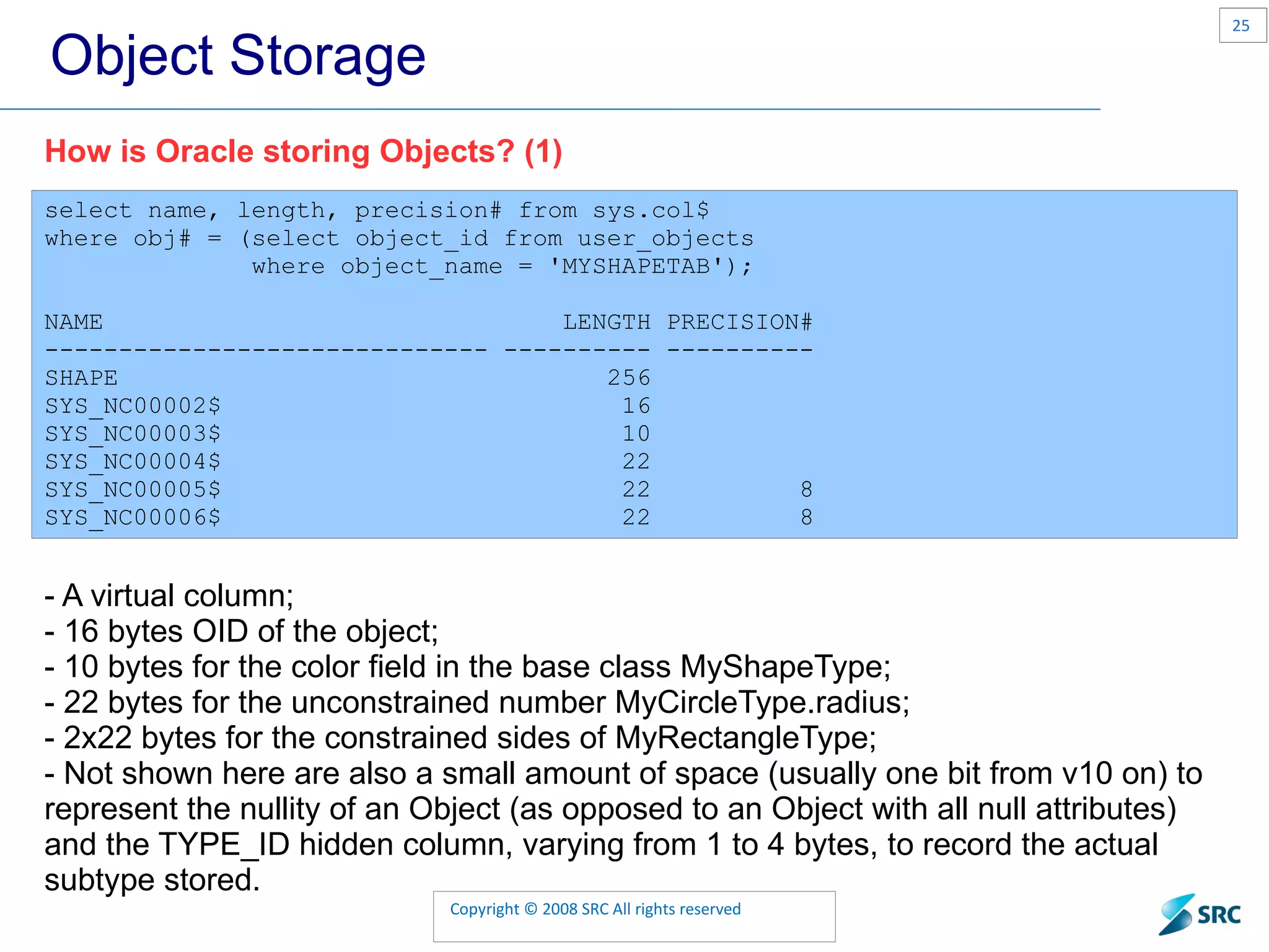 Object Storage select name, length, precision# from sys.col$ where obj# = (select object_id from user_objects where object_name = 'MYSHAPETAB'); NAME LENGTH PRECISION# ------------------------------ ---------- ---------- SHAPE 256 SYS_NC00002$ 16 SYS_NC00003$ 10 SYS_NC00004$ 22 SYS_NC00005$ 22 8 SYS_NC00006$ 22 8 How is Oracle storing Objects? (1) - A virtual column; - 16 bytes OID of the object; - 10 bytes for the color field in the base class MyShapeType; - 22 bytes for the unconstrained number MyCircleType.radius; - 2x22 bytes for the constrained sides of MyRectangleType; - Not shown here are also a small amount of space (usually one bit from v10 on) to represent the nullity of an Object (as opposed to an Object with all null attributes) and the TYPE_ID hidden column, varying from 1 to 4 bytes, to record the actual subtype stored. 