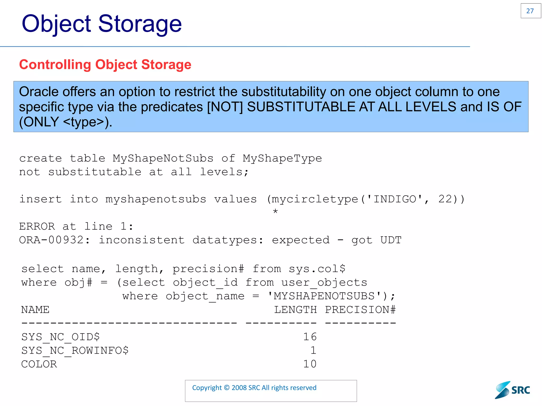 Object Storage Oracle offers an option to restrict the substitutability on one object column to one specific type via the predicates [NOT] SUBSTITUTABLE AT ALL LEVELS and IS OF (ONLY <type>). Controlling Object Storage create table MyShapeNotSubs of MyShapeType not substitutable at all levels; insert into myshapenotsubs values (mycircletype('INDIGO', 22)) * ERROR at line 1: ORA-00932: inconsistent datatypes: expected - got UDT select name, length, precision# from sys.col$ where obj# = (select object_id from user_objects where object_name = 'MYSHAPENOTSUBS'); NAME LENGTH PRECISION# ------------------------------ ---------- ---------- SYS_NC_OID$ 16 SYS_NC_ROWINFO$ 1 COLOR 10 