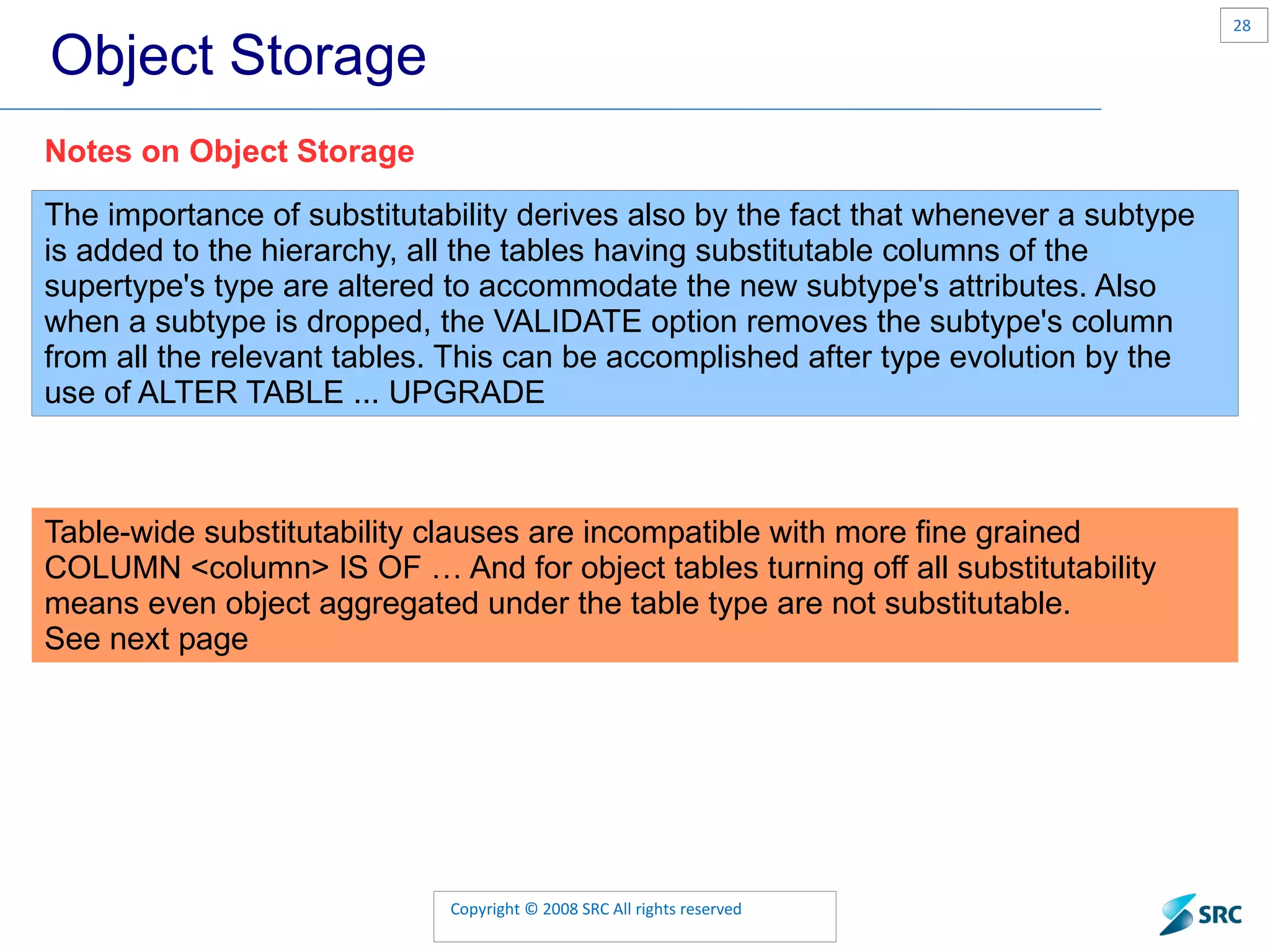 Object Storage The importance of substitutability derives also by the fact that whenever a subtype is added to the hierarchy, all the tables having substitutable columns of the supertype's type are altered to accommodate the new subtype's attributes. Also when a subtype is dropped, the VALIDATE option removes the subtype's column from all the relevant tables. This can be accomplished after type evolution by the use of ALTER TABLE ... UPGRADE Notes on Object Storage Table-wide substitutability clauses are incompatible with more fine grained COLUMN <column> IS OF … And for object tables turning off all substitutability means even object aggregated under the table type are not substitutable. See next page 