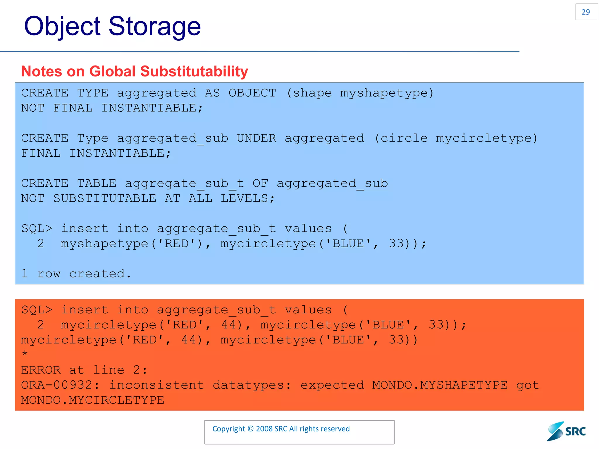 Object Storage CREATE TYPE aggregated AS OBJECT (shape myshapetype) NOT FINAL INSTANTIABLE; CREATE Type aggregated_sub UNDER aggregated (circle mycircletype) FINAL INSTANTIABLE; CREATE TABLE aggregate_sub_t OF aggregated_sub NOT SUBSTITUTABLE AT ALL LEVELS; SQL> insert into aggregate_sub_t values ( 2 myshapetype('RED'), mycircletype('BLUE', 33)); 1 row created. Notes on Global Substitutability SQL> insert into aggregate_sub_t values ( 2 mycircletype('RED', 44), mycircletype('BLUE', 33)); mycircletype('RED', 44), mycircletype('BLUE', 33)) * ERROR at line 2: ORA-00932: inconsistent datatypes: expected MONDO.MYSHAPETYPE got MONDO.MYCIRCLETYPE 