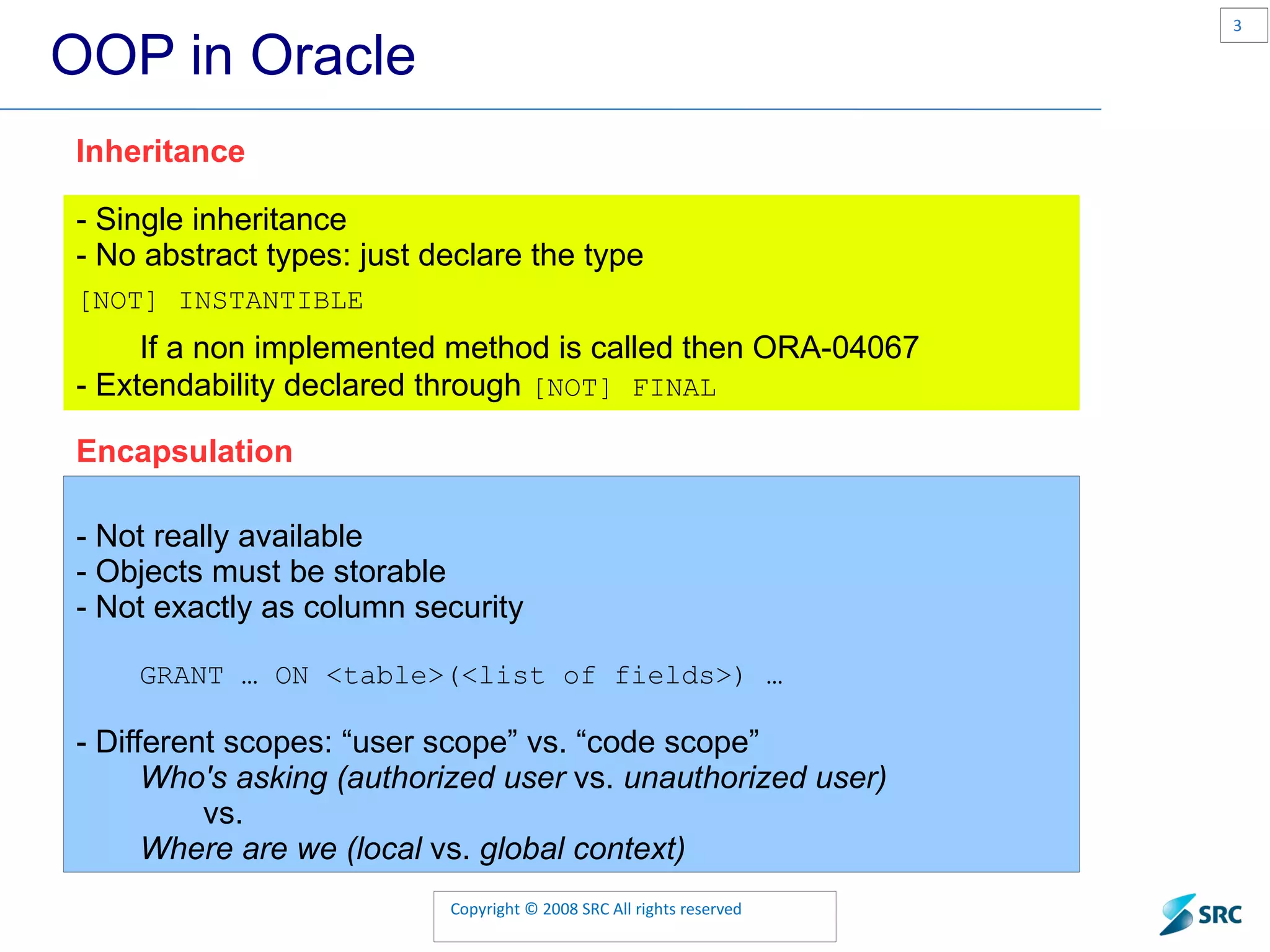 OOP in Oracle - Not really available - Objects must be storable - Not exactly as column security GRANT … ON <table>(<list of fields>) … - Different scopes: “user scope” vs. “code scope” Who's asking (authorized user vs. unauthorized user) vs. Where are we (local vs. global context) Encapsulation - Single inheritance - No abstract types: just declare the type [NOT] INSTANTIBLE If a non implemented method is called then ORA-04067 - Extendability declared through [NOT] FINAL Inheritance 