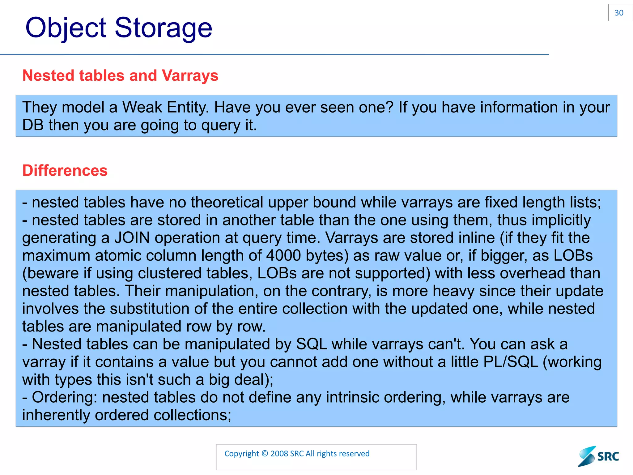 Object Storage They model a Weak Entity. Have you ever seen one? If you have information in your DB then you are going to query it. Nested tables and Varrays - nested tables have no theoretical upper bound while varrays are fixed length lists; - nested tables are stored in another table than the one using them, thus implicitly generating a JOIN operation at query time. Varrays are stored inline (if they fit the maximum atomic column length of 4000 bytes) as raw value or, if bigger, as LOBs (beware if using clustered tables, LOBs are not supported) with less overhead than nested tables. Their manipulation, on the contrary, is more heavy since their update involves the substitution of the entire collection with the updated one, while nested tables are manipulated row by row. - Nested tables can be manipulated by SQL while varrays can't. You can ask a varray if it contains a value but you cannot add one without a little PL/SQL (working with types this isn't such a big deal); - Ordering: nested tables do not define any intrinsic ordering, while varrays are inherently ordered collections; Differences 