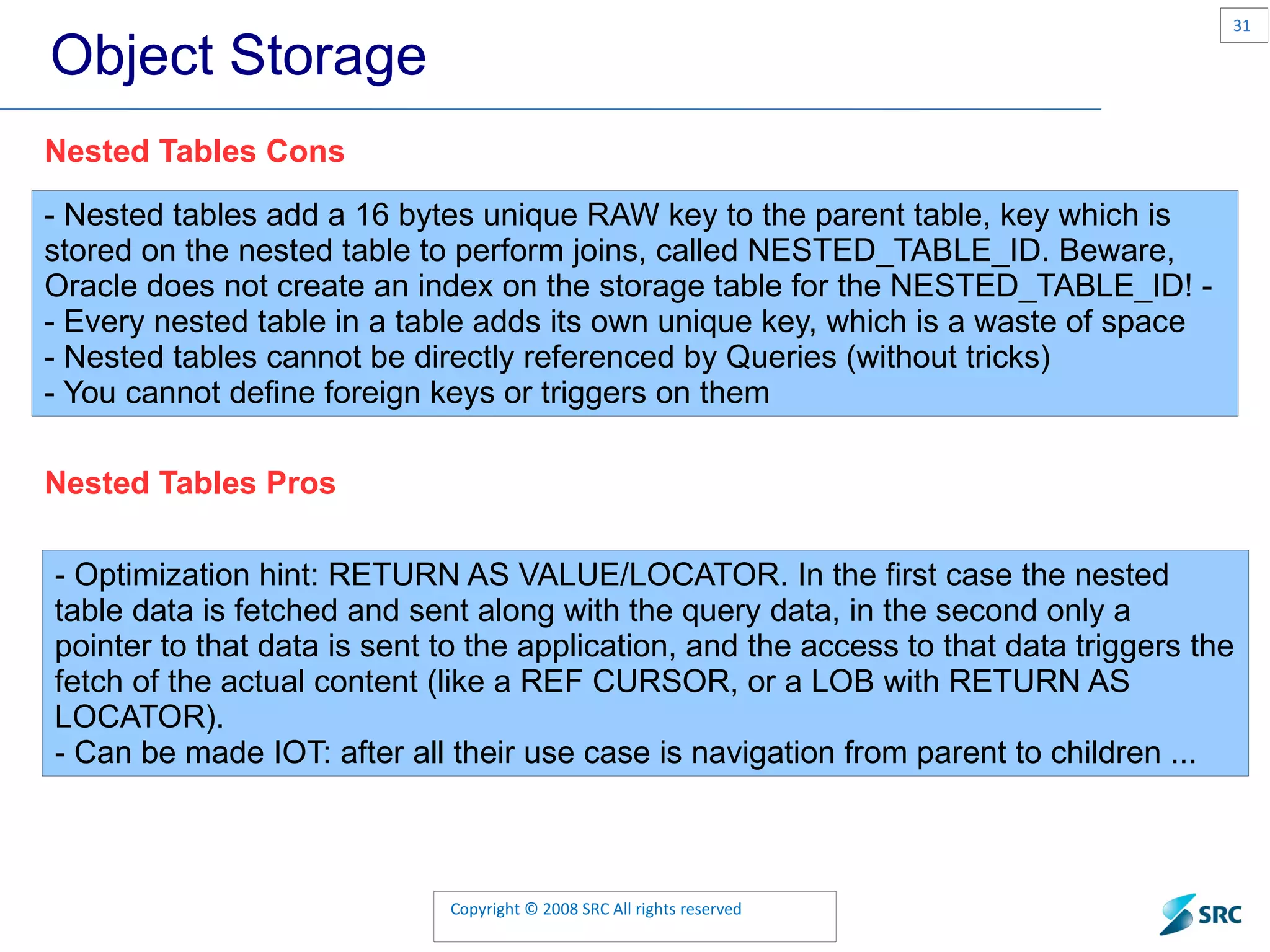 Object Storage - Nested tables add a 16 bytes unique RAW key to the parent table, key which is stored on the nested table to perform joins, called NESTED_TABLE_ID. Beware, Oracle does not create an index on the storage table for the NESTED_TABLE_ID! - - Every nested table in a table adds its own unique key, which is a waste of space - Nested tables cannot be directly referenced by Queries (without tricks) - You cannot define foreign keys or triggers on them Nested Tables Cons Nested Tables Pros - Optimization hint: RETURN AS VALUE/LOCATOR. In the first case the nested table data is fetched and sent along with the query data, in the second only a pointer to that data is sent to the application, and the access to that data triggers the fetch of the actual content (like a REF CURSOR, or a LOB with RETURN AS LOCATOR). - Can be made IOT: after all their use case is navigation from parent to children ... 