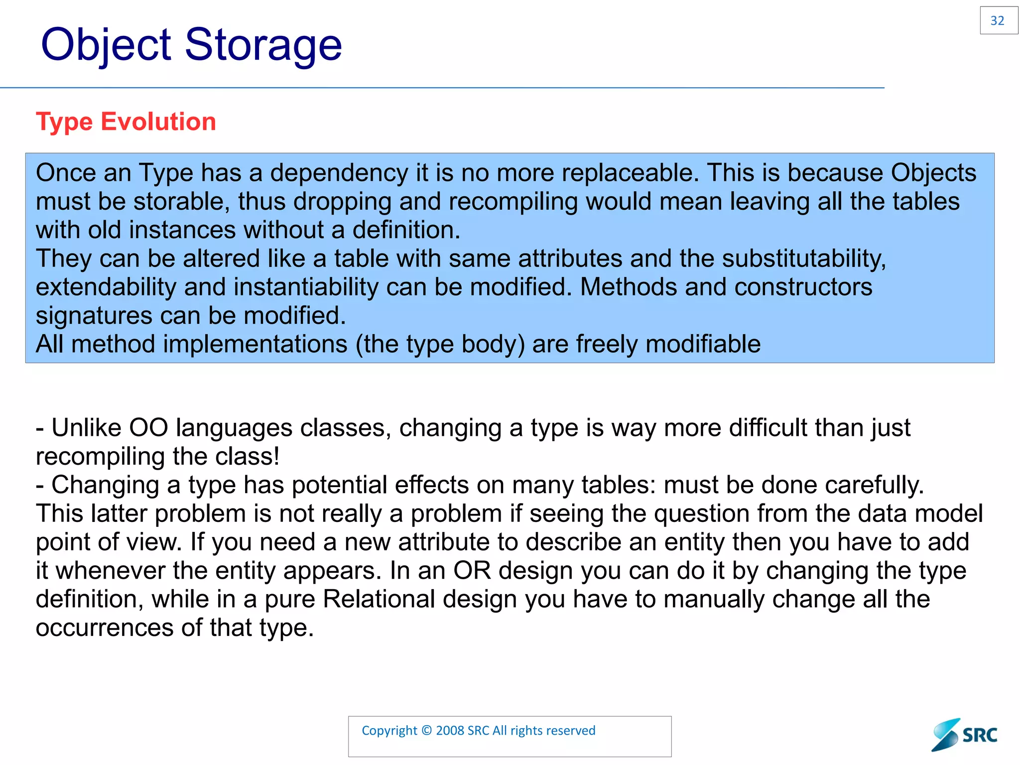 Object Storage Once an Type has a dependency it is no more replaceable. This is because Objects must be storable, thus dropping and recompiling would mean leaving all the tables with old instances without a definition. They can be altered like a table with same attributes and the substitutability, extendability and instantiability can be modified. Methods and constructors signatures can be modified. All method implementations (the type body) are freely modifiable Type Evolution - Unlike OO languages classes, changing a type is way more difficult than just recompiling the class! - Changing a type has potential effects on many tables: must be done carefully. This latter problem is not really a problem if seeing the question from the data model point of view. If you need a new attribute to describe an entity then you have to add it whenever the entity appears. In an OR design you can do it by changing the type definition, while in a pure Relational design you have to manually change all the occurrences of that type. 