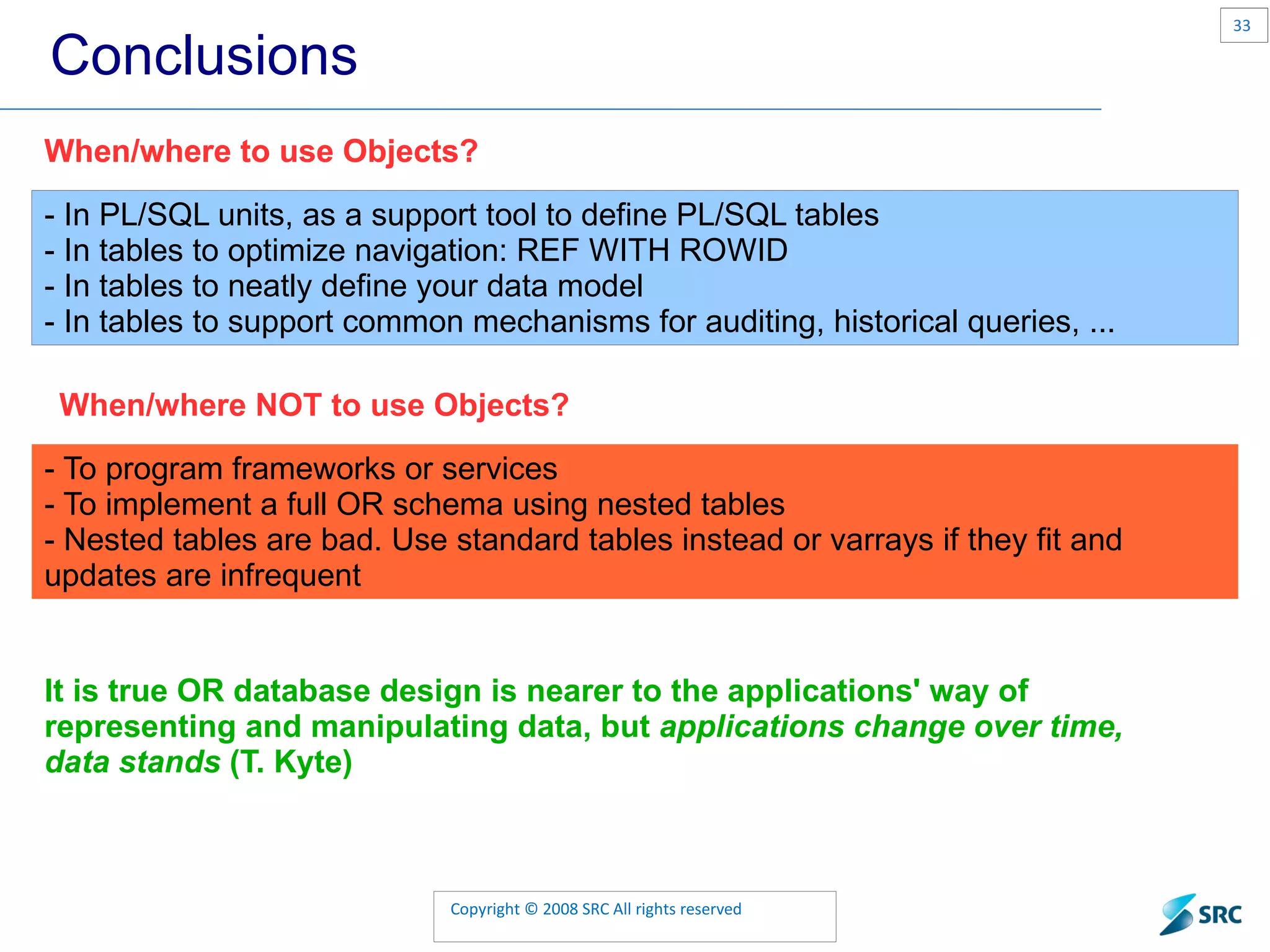 Conclusions - In PL/SQL units, as a support tool to define PL/SQL tables - In tables to optimize navigation: REF WITH ROWID - In tables to neatly define your data model - In tables to support common mechanisms for auditing, historical queries, ... When/where to use Objects? - To program frameworks or services - To implement a full OR schema using nested tables - Nested tables are bad. Use standard tables instead or varrays if they fit and updates are infrequent It is true OR database design is nearer to the applications' way of representing and manipulating data, but applications change over time, data stands (T. Kyte) When/where to use Objects? When/where NOT to use Objects? 