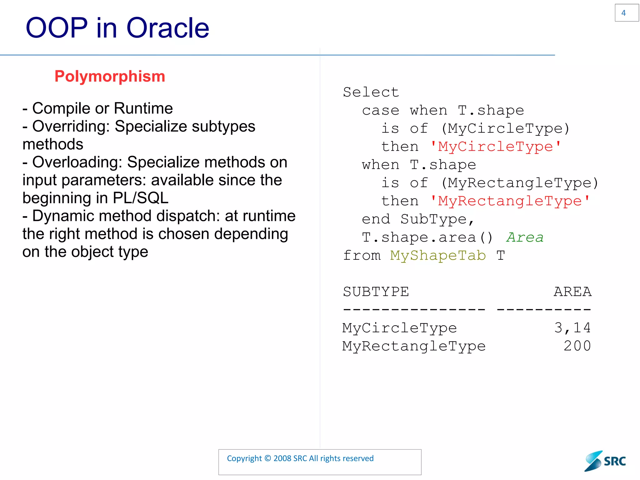 OOP in Oracle - Compile or Runtime - Overriding: Specialize subtypes methods - Overloading: Specialize methods on input parameters: available since the beginning in PL/SQL - Dynamic method dispatch: at runtime the right method is chosen depending on the object type Polymorphism Select case when T. shape is of ( MyCircleType ) then 'MyCircleType' when T. shape is of ( MyRectangleType ) then 'MyRectangleType' end SubType, T. shape . area () Area from MyShapeTab T SUBTYPE AREA --------------- ---------- MyCircleType 3,14 MyRectangleType 200 