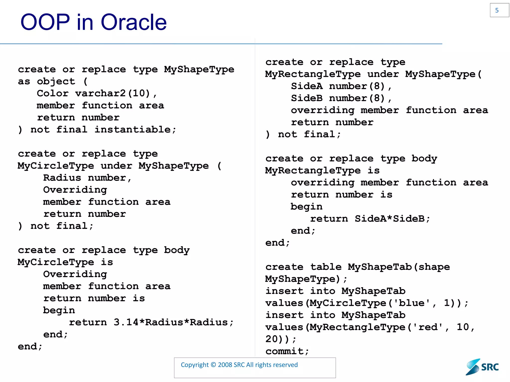 OOP in Oracle create or replace type MyShapeType as object ( Color varchar2(10), member function area return number ) not final instantiable; create or replace type MyCircleType under MyShapeType ( Radius number, Overriding member function area return number ) not final; create or replace type body MyCircleType is Overriding member function area return number is begin return 3.14*Radius*Radius; end; end; create or replace type MyRectangleType under MyShapeType( SideA number(8), SideB number(8), overriding member function area return number ) not final; create or replace type body MyRectangleType is overriding member function area return number is begin return SideA*SideB; end; end; create table MyShapeTab(shape MyShapeType); insert into MyShapeTab values(MyCircleType('blue', 1)); insert into MyShapeTab values(MyRectangleType('red', 10, 20)); commit; 