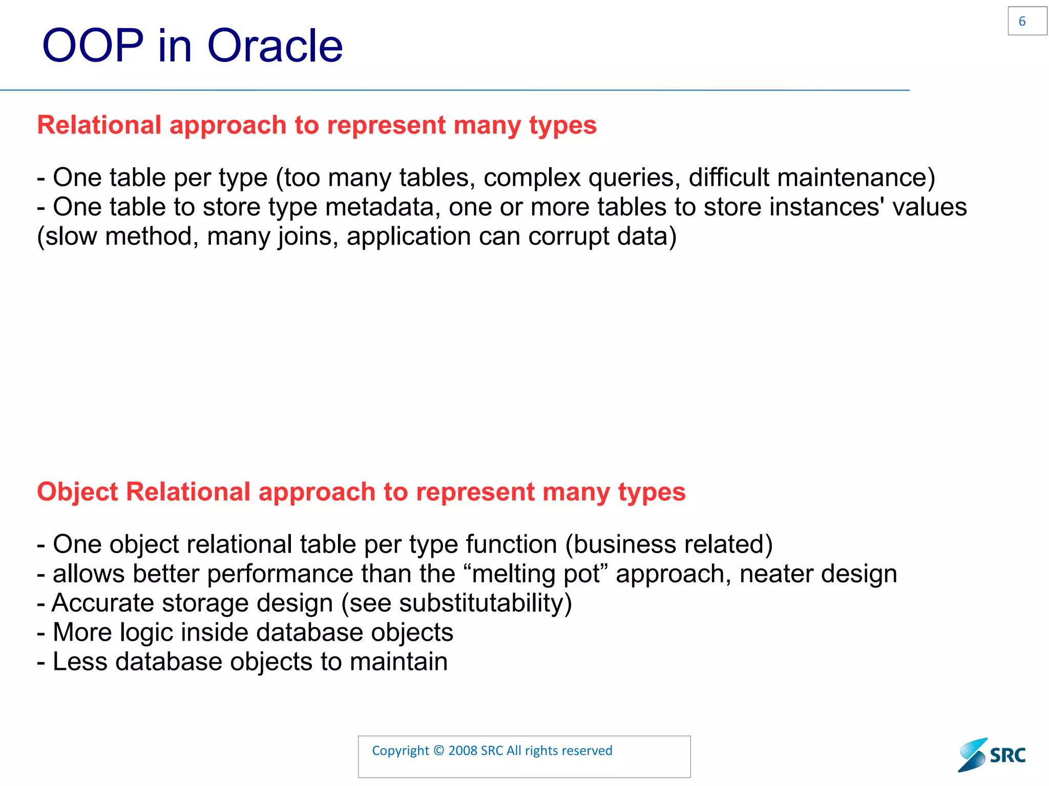 OOP in Oracle Relational approach to represent many types - One table per type (too many tables, complex queries, difficult maintenance ) - One table to store type metadata, one or more tables to store instances' values (slow method, many joins, application can corrupt data) Object Relational approach to represent many types - One object relational table per type function (business related) - allows better performance than the “melting pot” approach, neater design - Accurate storage design (see substitutability) - More logic inside database objects - Less database objects to maintain 