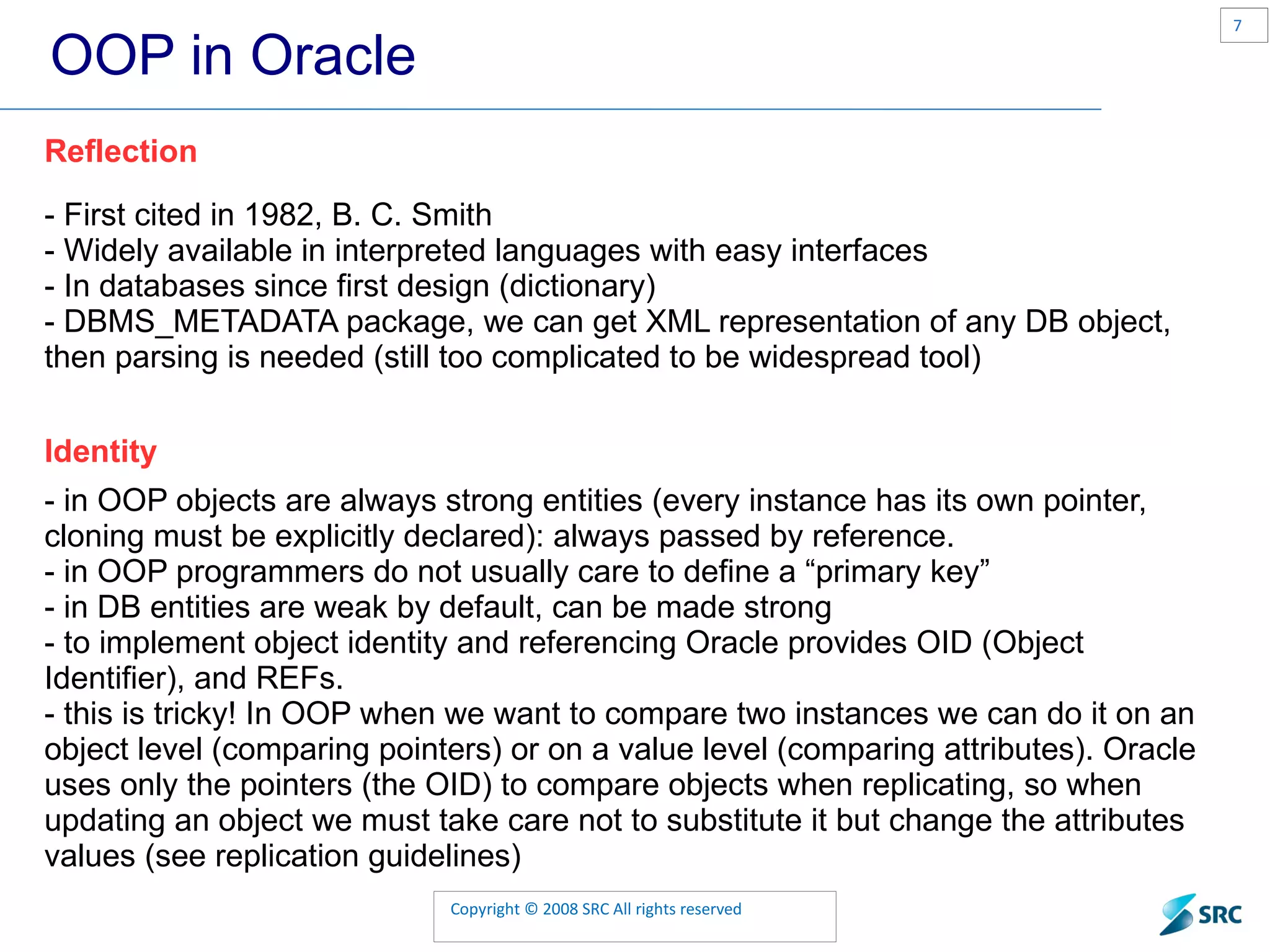 OOP in Oracle Reflection - First cited in 1982, B. C. Smith - Widely available in interpreted languages with easy interfaces - In databases since first design (dictionary) - DBMS_METADATA package, we can get XML representation of any DB object, then parsing is needed (still too complicated to be widespread tool) Identity - in OOP objects are always strong entities (every instance has its own pointer, cloning must be explicitly declared): always passed by reference. - in OOP programmers do not usually care to define a “primary key” - in DB entities are weak by default, can be made strong - to implement object identity and referencing Oracle provides OID (Object Identifier), and REFs. - this is tricky! In OOP when we want to compare two instances we can do it on an object level (comparing pointers) or on a value level (comparing attributes). Oracle uses only the pointers (the OID) to compare objects when replicating, so when updating an object we must take care not to substitute it but change the attributes values (see replication guidelines) 