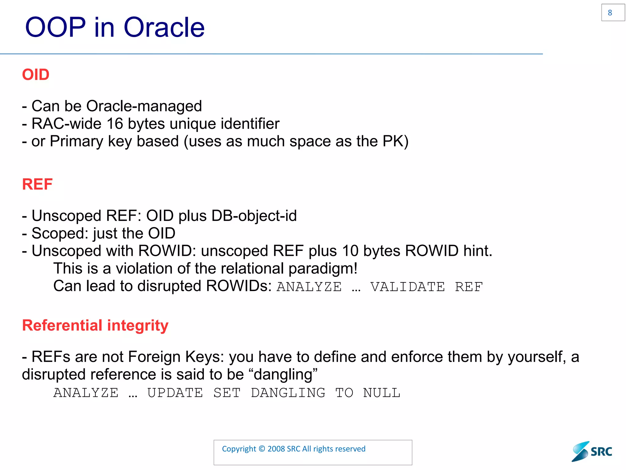 OOP in Oracle OID - Can be Oracle-managed - RAC-wide 16 bytes unique identifier - or Primary key based (uses as much space as the PK) REF - Unscoped REF: OID plus DB-object-id - Scoped: just the OID - Unscoped with ROWID: unscoped REF plus 10 bytes ROWID hint. This is a violation of the relational paradigm! Can lead to disrupted ROWIDs: ANALYZE … VALIDATE REF Referential integrity - REFs are not Foreign Keys: you have to define and enforce them by yourself, a disrupted reference is said to be “dangling” ANALYZE … UPDATE SET DANGLING TO NULL 