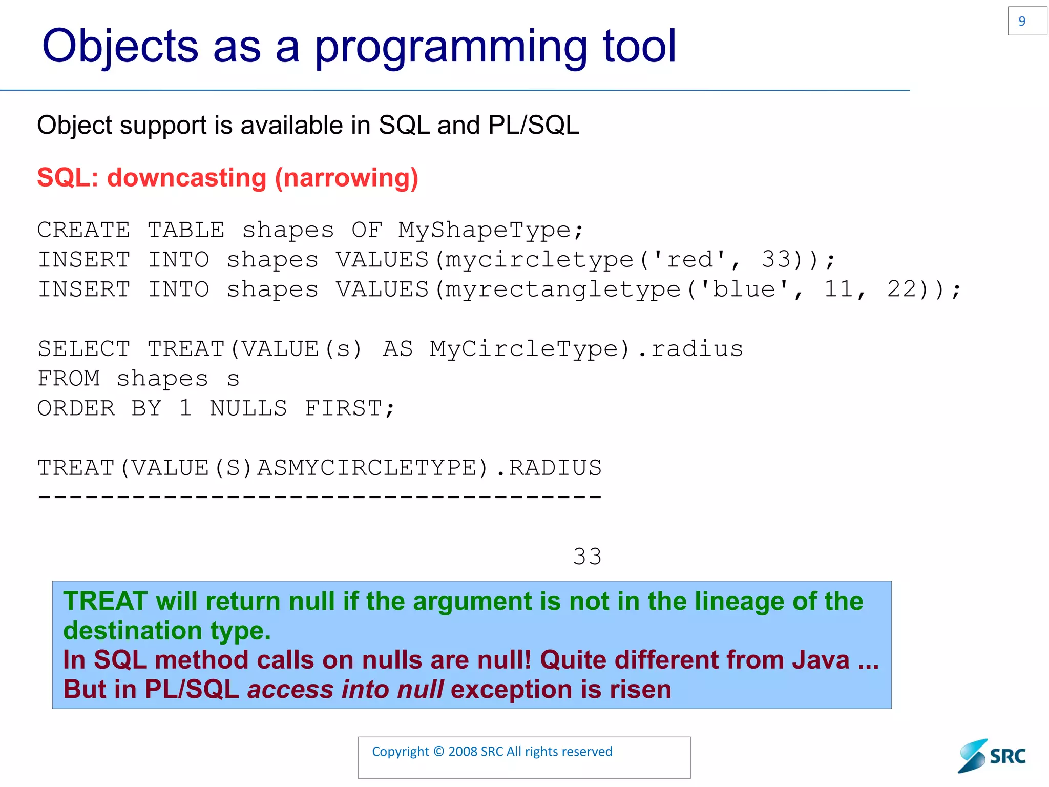 Objects as a programming tool Object support is available in SQL and PL/SQL SQL: downcasting (narrowing) CREATE TABLE shapes OF MyShapeType; INSERT INTO shapes VALUES(mycircletype('red', 33)); INSERT INTO shapes VALUES(myrectangletype('blue', 11, 22)); SELECT TREAT(VALUE(s) AS MyCircleType).radius FROM shapes s ORDER BY 1 NULLS FIRST; TREAT(VALUE(S)ASMYCIRCLETYPE).RADIUS ------------------------------------ 33 TREAT will return null if the argument is not in the lineage of the destination type. In SQL method calls on nulls are null! Quite different from Java ... But in PL/SQL access into null exception is risen 