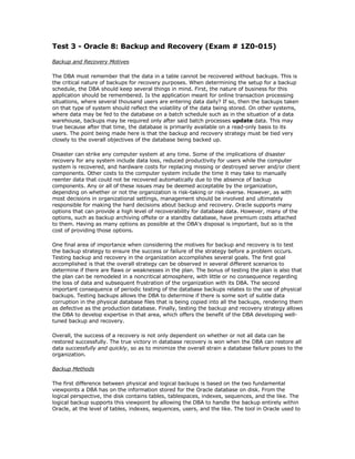 Test 3 - Oracle 8: Backup and Recovery (Exam # 1Z0-015)

Backup and Recovery Motives

The DBA must remember that the data in a table cannot be recovered without backups. This is
the critical nature of backups for recovery purposes. When determining the setup for a backup
schedule, the DBA should keep several things in mind. First, the nature of business for this
application should be remembered. Is the application meant for online transaction processing
situations, where several thousand users are entering data daily? If so, then the backups taken
on that type of system should reflect the volatility of the data being stored. On other systems,
where data may be fed to the database on a batch schedule such as in the situation of a data
warehouse, backups may be required only after said batch processes update data. This may
true because after that time, the database is primarily available on a read-only basis to its
users. The point being made here is that the backup and recovery strategy must be tied very
closely to the overall objectives of the database being backed up.

Disaster can strike any computer system at any time. Some of the implications of disaster
recovery for any system include data loss, reduced productivity for users while the computer
system is recovered, and hardware costs for replacing missing or destroyed server and/or client
components. Other costs to the computer system include the time it may take to manually
reenter data that could not be recovered automatically due to the absence of backup
components. Any or all of these issues may be deemed acceptable by the organization,
depending on whether or not the organization is risk-taking or risk-averse. However, as with
most decisions in organizational settings, management should be involved and ultimately
responsible for making the hard decisions about backup and recovery. Oracle supports many
options that can provide a high level of recoverability for database data. However, many of the
options, such as backup archiving offsite or a standby database, have premium costs attached
to them. Having as many options as possible at the DBA's disposal is important, but so is the
cost of providing those options.

One final area of importance when considering the motives for backup and recovery is to test
the backup strategy to ensure the success or failure of the strategy before a problem occurs.
Testing backup and recovery in the organization accomplishes several goals. The first goal
accomplished is that the overall strategy can be observed in several different scenarios to
determine if there are flaws or weaknesses in the plan. The bonus of testing the plan is also that
the plan can be remodeled in a noncritical atmosphere, with little or no consequence regarding
the loss of data and subsequent frustration of the organization with its DBA. The second
important consequence of periodic testing of the database backups relates to the use of physical
backups. Testing backups allows the DBA to determine if there is some sort of subtle data
corruption in the physical database files that is being copied into all the backups, rendering them
as defective as the production database. Finally, testing the backup and recovery strategy allows
the DBA to develop expertise in that area, which offers the benefit of the DBA developing well-
tuned backup and recovery.

Overall, the success of a recovery is not only dependent on whether or not all data can be
restored successfully. The true victory in database recovery is won when the DBA can restore all
data successfully and quickly, so as to minimize the overall strain a database failure poses to the
organization.

Backup Methods

The first difference between physical and logical backups is based on the two fundamental
viewpoints a DBA has on the information stored for the Oracle database on disk. From the
logical perspective, the disk contains tables, tablespaces, indexes, sequences, and the like. The
logical backup supports this viewpoint by allowing the DBA to handle the backup entirely within
Oracle, at the level of tables, indexes, sequences, users, and the like. The tool in Oracle used to
 