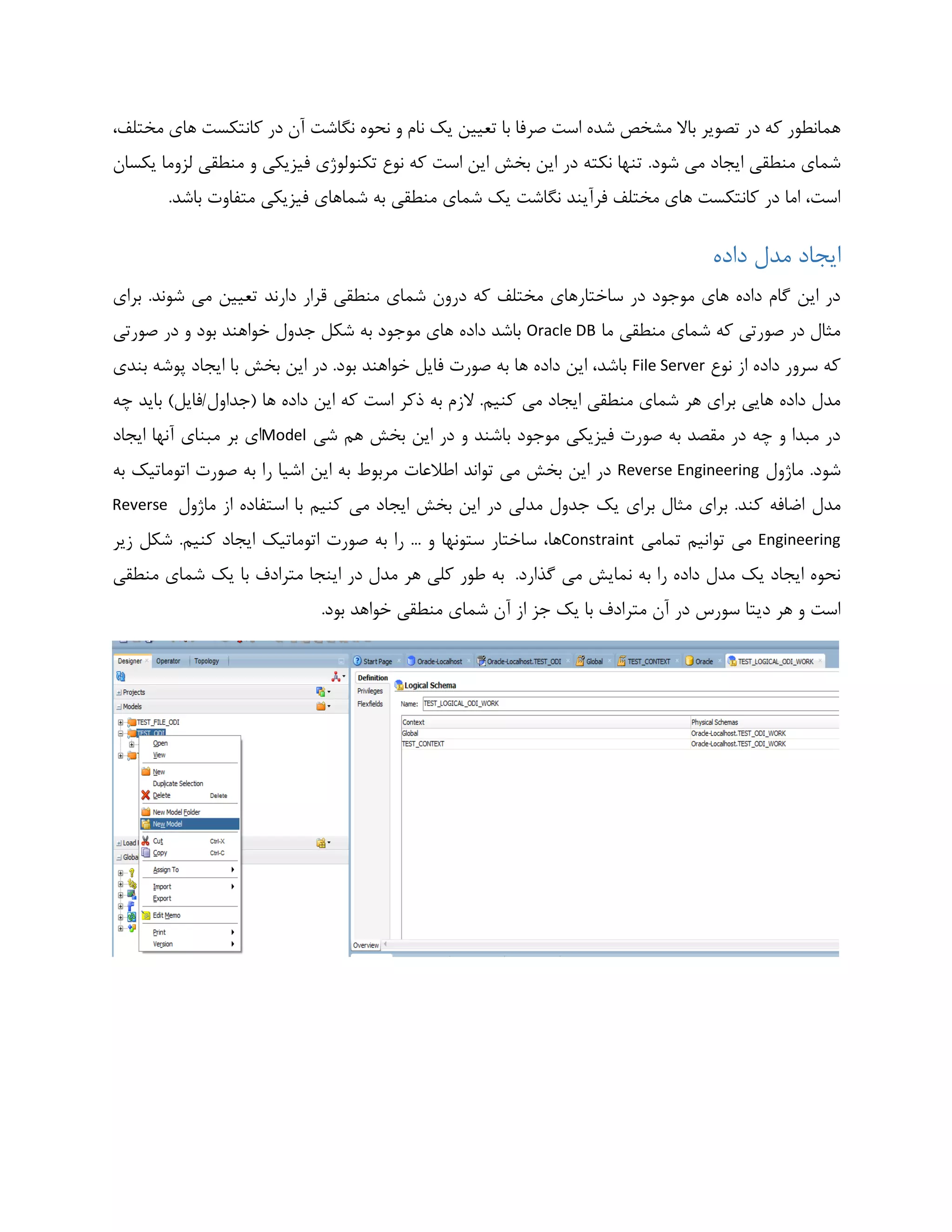 ‫مختلف‬ ‫های‬ ‫کانتکست‬ ‫در‬ ‫آن‬ ‫نگاشت‬ ‫نحوه‬ ‫و‬ ‫نام‬ ‫یک‬ ‫تعیین‬ ‫با‬ ‫صرفا‬ ‫است‬ ‫شده‬ ‫مشخص‬ ‫باال‬ ‫تصویر‬ ‫در‬ ‫که‬ ‫همانطور‬،
.‫شود‬ ‫می‬ ‫ایجاد‬ ‫منطقی‬ ‫شمای‬‫یکسان‬ ‫لزوما‬ ‫منطقی‬ ‫و‬ ‫فیزیکی‬ ‫تکنولوژی‬ ‫نوع‬ ‫که‬ ‫است‬ ‫این‬ ‫بخش‬ ‫این‬ ‫در‬ ‫نکته‬ ‫تنها‬
.‫باشد‬ ‫متفاوت‬ ‫فیزیکی‬ ‫شماهای‬ ‫به‬ ‫منطقی‬ ‫شمای‬ ‫یک‬ ‫نگاشت‬ ‫فرآیند‬ ‫مختلف‬ ‫های‬ ‫کانتکست‬ ‫در‬ ‫اما‬ ،‫است‬
‫داده‬ ‫مدل‬ ‫ایجاد‬
‫تعیین‬ ‫دارند‬ ‫قرار‬ ‫منطقی‬ ‫شمای‬ ‫درون‬ ‫که‬ ‫مختلف‬ ‫ساختارهای‬ ‫در‬ ‫موجود‬ ‫های‬ ‫داده‬ ‫گام‬ ‫این‬ ‫در‬‫برای‬ .‫شوند‬ ‫می‬
‫ما‬ ‫منطقی‬ ‫شمای‬ ‫که‬ ‫صورتی‬ ‫در‬ ‫مثال‬Oracle DB‫صورتی‬ ‫در‬ ‫و‬ ‫بود‬ ‫خواهند‬ ‫جدول‬ ‫شکل‬ ‫به‬ ‫موجود‬ ‫های‬ ‫داده‬ ‫باشد‬
‫نوع‬ ‫از‬ ‫داده‬ ‫سرور‬ ‫که‬File Server‫بندی‬ ‫پوشه‬ ‫ایجاد‬ ‫با‬ ‫بخش‬ ‫این‬ ‫در‬ .‫بود‬ ‫خواهند‬ ‫فایل‬ ‫صورت‬ ‫به‬ ‫ها‬ ‫داده‬ ‫این‬ ،‫باشد‬
‫می‬ ‫ایجاد‬ ‫منطقی‬ ‫شمای‬ ‫هر‬ ‫برای‬ ‫هایی‬ ‫داده‬ ‫مدل‬‫چه‬ ‫باید‬ )‫(جداول/فایل‬ ‫ها‬ ‫داده‬ ‫این‬ ‫که‬ ‫است‬ ‫ذکر‬ ‫به‬ ‫الزم‬ .‫کنیم‬
‫شی‬ ‫هم‬ ‫بخش‬ ‫این‬ ‫در‬ ‫و‬ ‫باشند‬ ‫موجود‬ ‫فیزیکی‬ ‫صورت‬ ‫به‬ ‫مقصد‬ ‫در‬ ‫چه‬ ‫و‬ ‫مبدا‬ ‫در‬Model‫ایجاد‬ ‫آنها‬ ‫مبنای‬ ‫بر‬ ‫ای‬
‫ماژول‬ .‫شود‬Reverse Engineering‫به‬ ‫اتوماتیک‬ ‫صورت‬ ‫به‬ ‫را‬ ‫اشیا‬ ‫این‬ ‫به‬ ‫مربوط‬ ‫اطالعات‬ ‫تواند‬ ‫می‬ ‫بخش‬ ‫این‬ ‫در‬
‫مدل‬‫ماژول‬ ‫از‬ ‫استفاده‬ ‫با‬ ‫کنیم‬ ‫می‬ ‫ایجاد‬ ‫بخش‬ ‫این‬ ‫در‬ ‫مدلی‬ ‫جدول‬ ‫یک‬ ‫برای‬ ‫مثال‬ ‫برای‬ .‫کند‬ ‫اضافه‬Reverse
Engineering‫تمامی‬ ‫توانیم‬ ‫می‬Constraint‫زیر‬ ‫شکل‬ .‫کنیم‬ ‫ایجاد‬ ‫اتوماتیک‬ ‫صورت‬ ‫به‬ ‫را‬ ... ‫و‬ ‫ستونها‬ ‫ساختار‬ ،‫ها‬
.‫گذارد‬ ‫می‬ ‫نمایش‬ ‫به‬ ‫را‬ ‫داده‬ ‫مدل‬ ‫یک‬ ‫ایجاد‬ ‫نحوه‬‫م‬ ‫هر‬ ‫کلی‬ ‫طور‬ ‫به‬‫منطقی‬ ‫شمای‬ ‫یک‬ ‫با‬ ‫مترادف‬ ‫اینجا‬ ‫در‬ ‫دل‬
.‫بود‬ ‫خواهد‬ ‫منطقی‬ ‫شمای‬ ‫آن‬ ‫از‬ ‫جز‬ ‫یک‬ ‫با‬ ‫مترادف‬ ‫آن‬ ‫در‬ ‫سورس‬ ‫دیتا‬ ‫هر‬ ‫و‬ ‫است‬
 