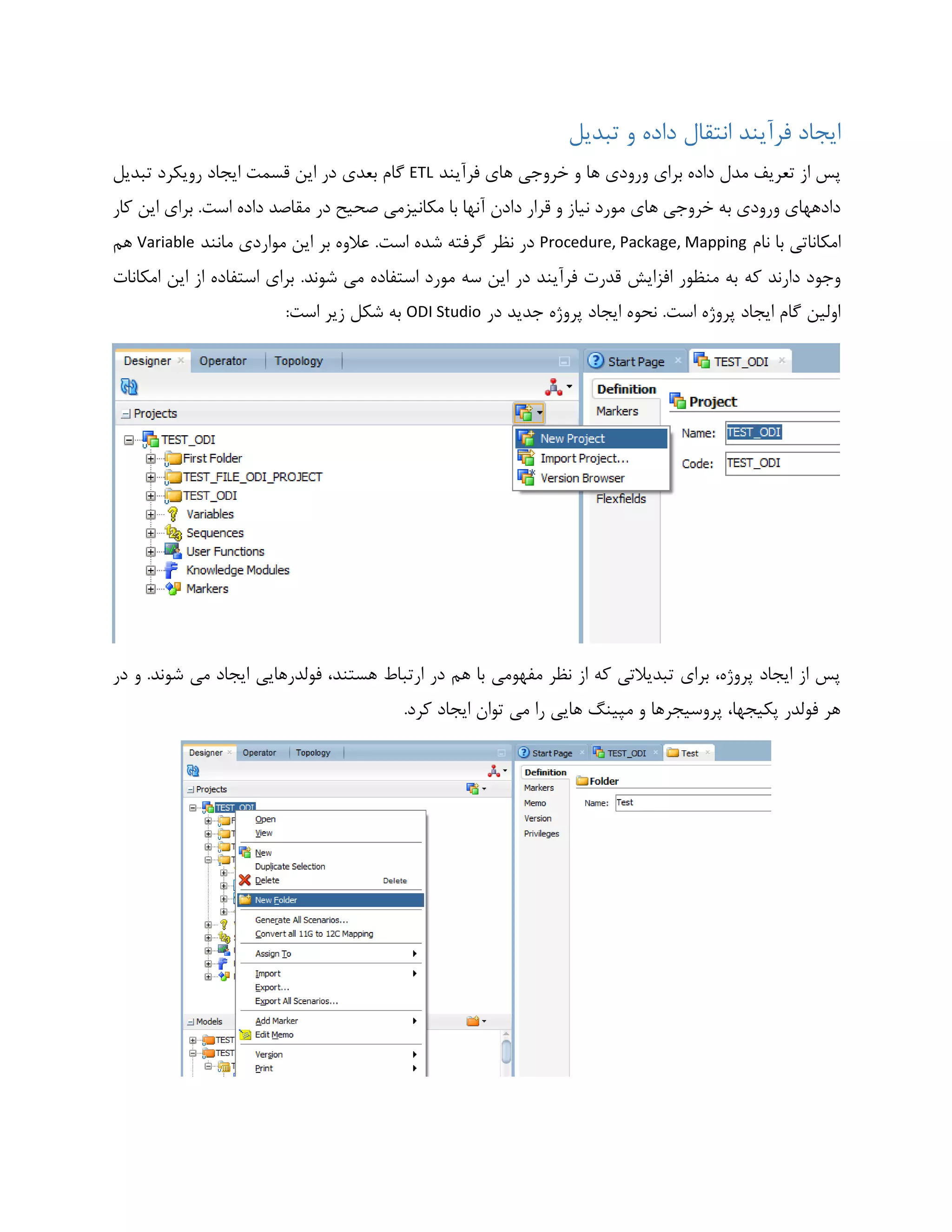 ‫تبدیل‬ ‫و‬ ‫داده‬ ‫انتقال‬ ‫فرآیند‬ ‫ایجاد‬
‫فرآیند‬ ‫های‬ ‫خروجی‬ ‫و‬ ‫ها‬ ‫ورودی‬ ‫برای‬ ‫داده‬ ‫مدل‬ ‫تعریف‬ ‫از‬ ‫پس‬ETL‫گام‬‫تبدیل‬ ‫رویکرد‬ ‫ایجاد‬ ‫قسمت‬ ‫این‬ ‫در‬ ‫بعدی‬
.‫است‬ ‫داده‬ ‫مقاصد‬ ‫در‬ ‫صحیح‬ ‫مکانیزمی‬ ‫با‬ ‫آنها‬ ‫دادن‬ ‫قرار‬ ‫و‬ ‫نیاز‬ ‫مورد‬ ‫های‬ ‫خروجی‬ ‫به‬ ‫ورودی‬ ‫دادههای‬‫کار‬ ‫این‬ ‫برای‬
‫نام‬ ‫با‬ ‫امکاناتی‬Procedure, Package, Mapping.‫است‬ ‫شده‬ ‫گرفته‬ ‫نظر‬ ‫در‬‫مانند‬ ‫مواردی‬ ‫این‬ ‫بر‬ ‫عالوه‬Variable‫هم‬
‫که‬ ‫دارند‬ ‫وجود‬.‫شوند‬ ‫می‬ ‫استفاده‬ ‫مورد‬ ‫سه‬ ‫این‬ ‫در‬ ‫فرآیند‬ ‫قدرت‬ ‫افزایش‬ ‫منظور‬ ‫به‬‫امکانات‬ ‫این‬ ‫از‬ ‫استفاده‬ ‫برای‬
‫در‬ ‫جدید‬ ‫پروژه‬ ‫ایجاد‬ ‫نحوه‬ .‫است‬ ‫پروژه‬ ‫ایجاد‬ ‫گام‬ ‫اولین‬ODI Studio:‫است‬ ‫زیر‬ ‫شکل‬ ‫به‬
‫فولدرهایی‬ ،‫هستند‬ ‫ارتباط‬ ‫در‬ ‫هم‬ ‫با‬ ‫مفهومی‬ ‫نظر‬ ‫از‬ ‫که‬ ‫تبدیالتی‬ ‫برای‬ ،‫پروژه‬ ‫ایجاد‬ ‫از‬ ‫پس‬‫در‬ ‫و‬ .‫شوند‬ ‫می‬ ‫ایجاد‬
.‫کرد‬ ‫ایجاد‬ ‫توان‬ ‫می‬ ‫را‬ ‫هایی‬ ‫مپینگ‬ ‫و‬ ‫پروسیجرها‬ ،‫پکیجها‬ ‫فولدر‬ ‫هر‬
 