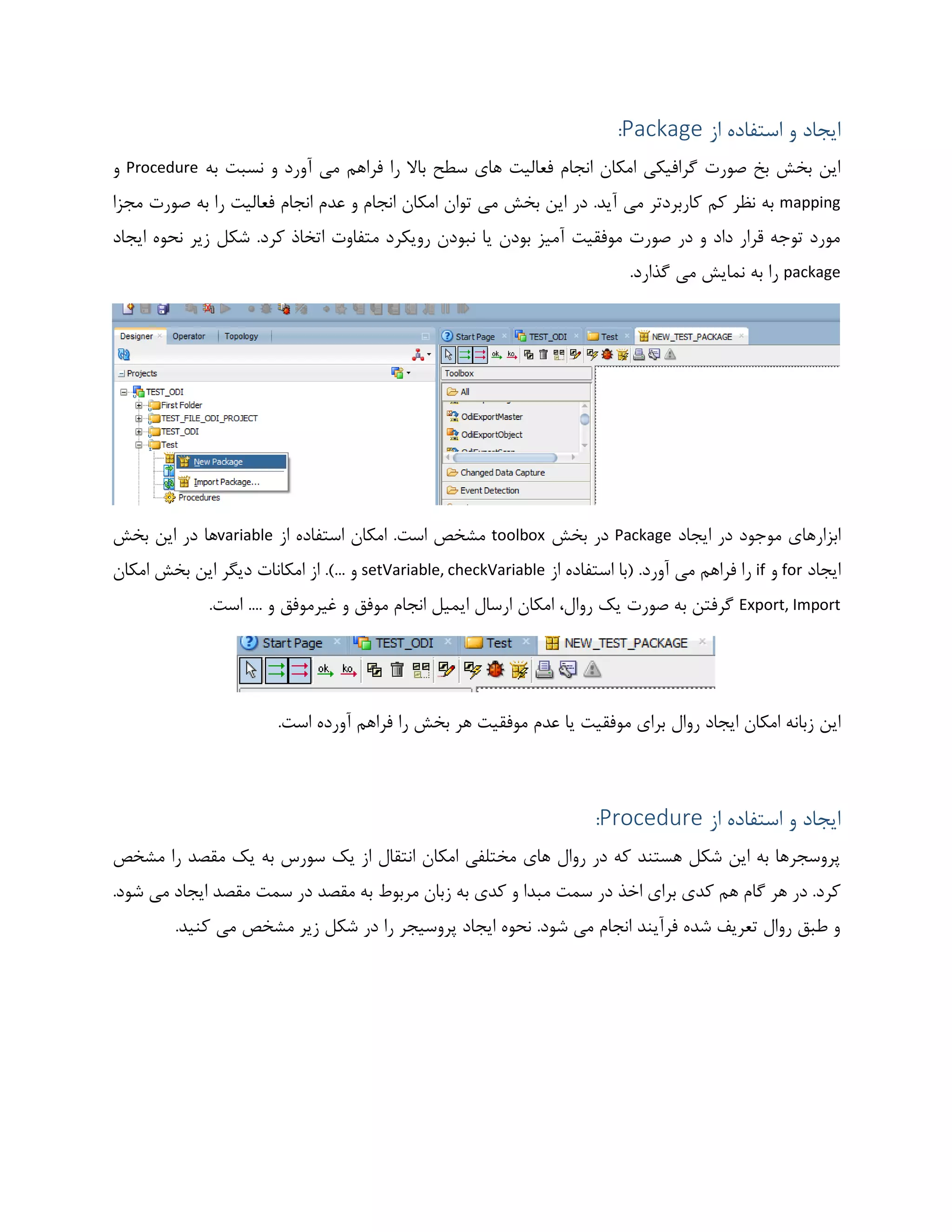 ‫از‬ ‫استفاده‬ ‫و‬ ‫ایجاد‬Package:
‫به‬ ‫نسبت‬ ‫و‬ ‫آورد‬ ‫می‬ ‫فراهم‬ ‫را‬ ‫باال‬ ‫سطح‬ ‫های‬ ‫فعالیت‬ ‫انجام‬ ‫امکان‬ ‫گرافیکی‬ ‫صورت‬ ‫بخ‬ ‫بخش‬ ‫این‬Procedure‫و‬
mapping‫می‬ ‫بخش‬ ‫این‬ ‫در‬ .‫آید‬ ‫می‬ ‫کاربردتر‬ ‫کم‬ ‫نظر‬ ‫به‬‫مجزا‬ ‫صورت‬ ‫به‬ ‫را‬ ‫فعالیت‬ ‫انجام‬ ‫عدم‬ ‫و‬ ‫انجام‬ ‫امکان‬ ‫توان‬
‫ایجاد‬ ‫نحوه‬ ‫زیر‬ ‫شکل‬ .‫کرد‬ ‫اتخاذ‬ ‫متفاوت‬ ‫رویکرد‬ ‫نبودن‬ ‫یا‬ ‫بودن‬ ‫آمیز‬ ‫موفقیت‬ ‫صورت‬ ‫در‬ ‫و‬ ‫داد‬ ‫قرار‬ ‫توجه‬ ‫مورد‬
package.‫گذارد‬ ‫می‬ ‫نمایش‬ ‫به‬ ‫را‬
‫ایجاد‬ ‫در‬ ‫موجود‬ ‫ابزارهای‬Package‫بخش‬ ‫در‬toolbox‫از‬ ‫استفاده‬ ‫امکان‬ .‫است‬ ‫مشخص‬variable‫بخش‬ ‫این‬ ‫در‬ ‫ها‬
‫ایجاد‬for‫و‬if‫از‬ ‫استفاده‬ ‫(با‬ .‫آورد‬ ‫می‬ ‫فراهم‬ ‫را‬setVariable, checkVariable‫امکان‬ ‫بخش‬ ‫این‬ ‫دیگر‬ ‫امکانات‬ ‫از‬ .)... ‫و‬
Export, Import.‫است‬ .... ‫و‬ ‫غیرموفق‬ ‫و‬ ‫موفق‬ ‫انجام‬ ‫ایمیل‬ ‫ارسال‬ ‫امکان‬ ،‫روال‬ ‫یک‬ ‫صورت‬ ‫به‬ ‫گرفتن‬
‫روال‬ ‫ایجاد‬ ‫امکان‬ ‫زبانه‬ ‫این‬.‫است‬ ‫آورده‬ ‫فراهم‬ ‫را‬ ‫بخش‬ ‫هر‬ ‫موفقیت‬ ‫عدم‬ ‫یا‬ ‫موفقیت‬ ‫برای‬
‫از‬ ‫استفاده‬ ‫و‬ ‫ایجاد‬Procedure:
‫مشخص‬ ‫را‬ ‫مقصد‬ ‫یک‬ ‫به‬ ‫سورس‬ ‫یک‬ ‫از‬ ‫انتقال‬ ‫امکان‬ ‫مختلفی‬ ‫های‬ ‫روال‬ ‫در‬ ‫که‬ ‫هستند‬ ‫شکل‬ ‫این‬ ‫به‬ ‫پروسجرها‬
‫سمت‬ ‫در‬ ‫مقصد‬ ‫به‬ ‫مربوط‬ ‫زبان‬ ‫به‬ ‫کدی‬ ‫و‬ ‫مبدا‬ ‫سمت‬ ‫در‬ ‫اخذ‬ ‫برای‬ ‫کدی‬ ‫هم‬ ‫گام‬ ‫هر‬ ‫در‬ .‫کرد‬.‫شود‬ ‫می‬ ‫ایجاد‬ ‫مقصد‬
‫کنید‬ ‫می‬ ‫مشخص‬ ‫زیر‬ ‫شکل‬ ‫در‬ ‫را‬ ‫پروسیجر‬ ‫ایجاد‬ ‫نحوه‬ .‫شود‬ ‫می‬ ‫انجام‬ ‫فرآیند‬ ‫شده‬ ‫تعریف‬ ‫روال‬ ‫طبق‬ ‫و‬.
 