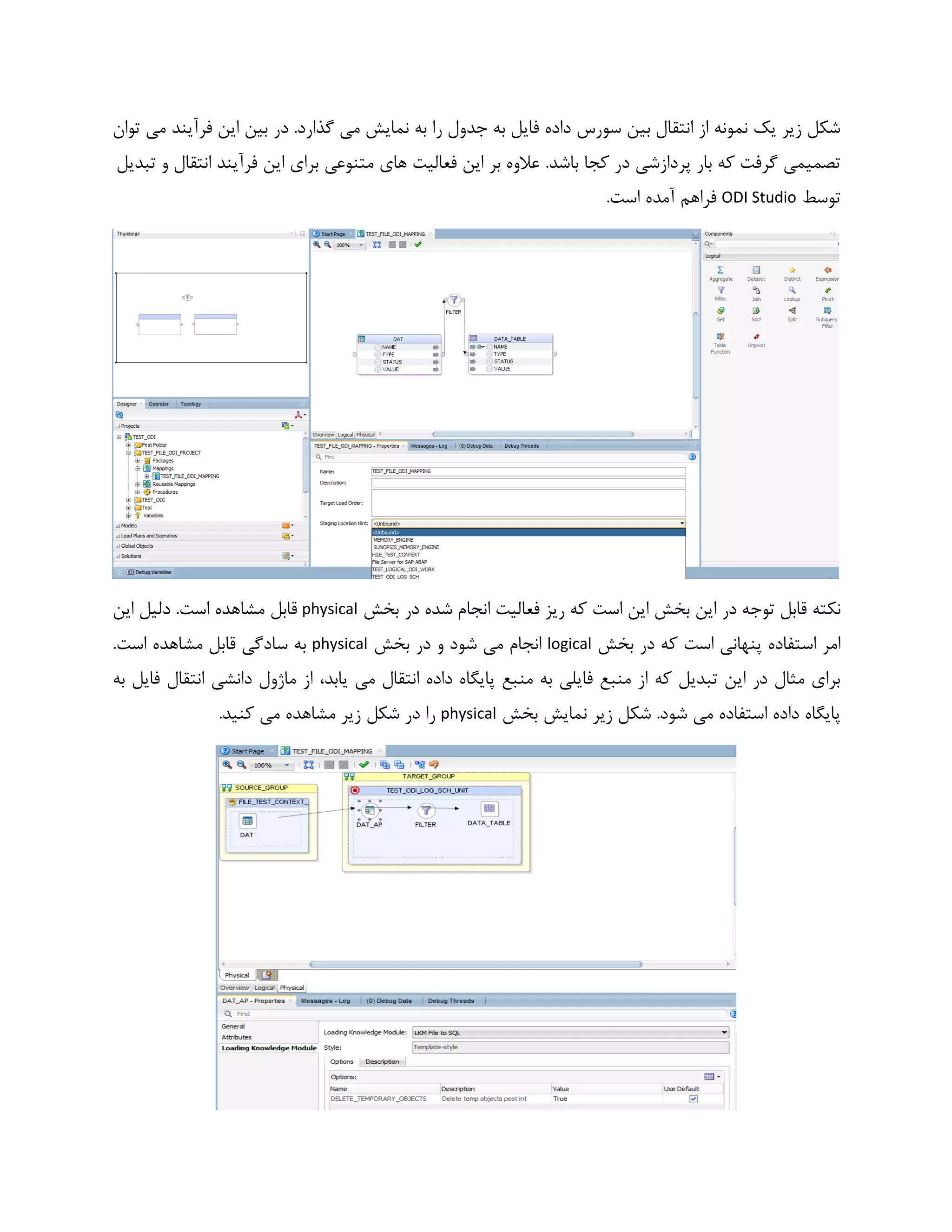 ‫توان‬ ‫می‬ ‫فرآیند‬ ‫این‬ ‫بین‬ ‫در‬ .‫گذارد‬ ‫می‬ ‫نمایش‬ ‫به‬ ‫را‬ ‫جدول‬ ‫به‬ ‫فایل‬ ‫داده‬ ‫سورس‬ ‫بین‬ ‫انتقال‬ ‫از‬ ‫نمونه‬ ‫یک‬ ‫زیر‬ ‫شکل‬
.‫باشد‬ ‫کجا‬ ‫در‬ ‫پردازشی‬ ‫بار‬ ‫که‬ ‫گرفت‬ ‫تصمیمی‬‫متنوعی‬ ‫های‬ ‫فعالیت‬ ‫این‬ ‫بر‬ ‫عالوه‬‫تب‬ ‫و‬ ‫انتقال‬ ‫فرآیند‬ ‫این‬ ‫برای‬‫دیل‬
‫توسط‬ODI Studio.‫است‬ ‫آمده‬ ‫فراهم‬
‫بخش‬ ‫در‬ ‫شده‬ ‫انجام‬ ‫فعالیت‬ ‫ریز‬ ‫که‬ ‫است‬ ‫این‬ ‫بخش‬ ‫این‬ ‫در‬ ‫توجه‬ ‫قابل‬ ‫نکته‬physical‫این‬ ‫دلیل‬ .‫است‬ ‫مشاهده‬ ‫قابل‬
‫بخش‬ ‫در‬ ‫که‬ ‫است‬ ‫پنهانی‬ ‫استفاده‬ ‫امر‬logical‫ب‬ ‫در‬ ‫و‬ ‫شود‬ ‫می‬ ‫انجام‬‫خش‬physical.‫است‬ ‫مشاهده‬ ‫قابل‬ ‫سادگی‬ ‫به‬
،‫یابد‬ ‫می‬ ‫انتقال‬ ‫داده‬ ‫پایگاه‬ ‫منبع‬ ‫به‬ ‫فایلی‬ ‫منبع‬ ‫از‬ ‫که‬ ‫تبدیل‬ ‫این‬ ‫در‬ ‫مثال‬ ‫برای‬‫ب‬ ‫فایل‬ ‫انتقال‬ ‫دانشی‬ ‫ماژول‬ ‫از‬‫ه‬
‫بخش‬ ‫نمایش‬ ‫زیر‬ ‫شکل‬ .‫شود‬ ‫می‬ ‫استفاده‬ ‫داده‬ ‫پایگاه‬physical.‫کنید‬ ‫می‬ ‫مشاهده‬ ‫زیر‬ ‫شکل‬ ‫در‬ ‫را‬
 