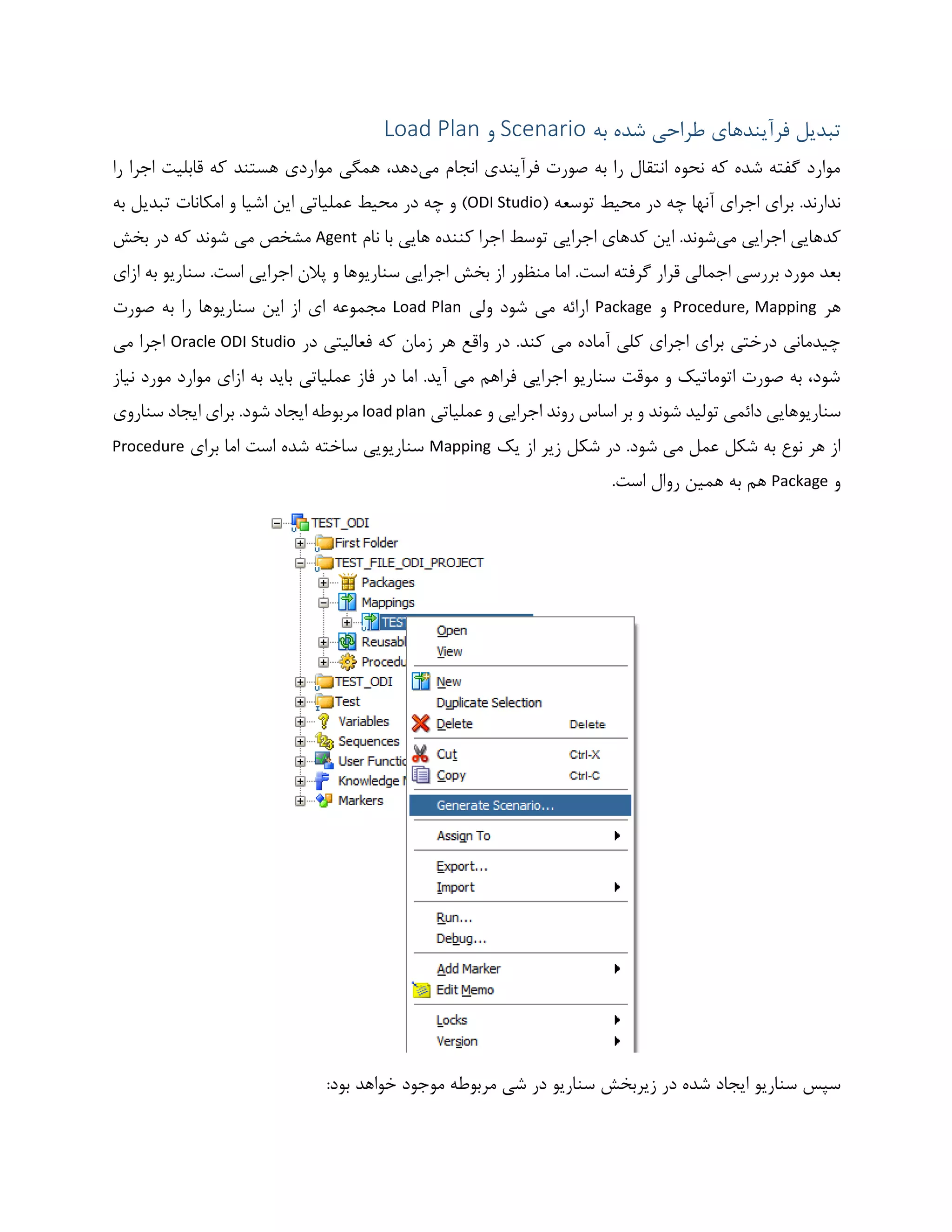 ‫شده‬ ‫طراحی‬ ‫فرآیندهای‬ ‫تبدیل‬‫به‬Scenario‫و‬Load Plan
‫می‬ ‫انجام‬ ‫فرآیندی‬ ‫صورت‬ ‫به‬ ‫را‬ ‫انتقال‬ ‫نحوه‬ ‫که‬ ‫شده‬ ‫گفته‬ ‫موارد‬‫را‬ ‫اجرا‬ ‫قابلیت‬ ‫که‬ ‫هستند‬ ‫مواردی‬ ‫همگی‬ ،‫دهد‬
( ‫توسعه‬ ‫محیط‬ ‫در‬ ‫چه‬ ‫آنها‬ ‫اجرای‬ ‫برای‬ .‫ندارند‬ODI Studio‫به‬ ‫تبدیل‬ ‫امکانات‬ ‫و‬ ‫اشیا‬ ‫این‬ ‫عملیاتی‬ ‫محیط‬ ‫در‬ ‫چه‬ ‫و‬ )
‫می‬ ‫اجرایی‬ ‫کدهایی‬‫این‬ .‫شوند‬‫کنن‬ ‫اجرا‬ ‫توسط‬ ‫اجرایی‬ ‫کدهای‬‫نام‬ ‫با‬ ‫هایی‬ ‫ده‬Agent‫بخش‬ ‫در‬ ‫که‬ ‫شوند‬ ‫می‬ ‫مشخص‬
.‫است‬ ‫گرفته‬ ‫قرار‬ ‫اجمالی‬ ‫بررسی‬ ‫مورد‬ ‫بعد‬‫ازای‬ ‫به‬ ‫سناریو‬ .‫است‬ ‫اجرایی‬ ‫پالن‬ ‫و‬ ‫سناریوها‬ ‫اجرایی‬ ‫بخش‬ ‫از‬ ‫منظور‬ ‫اما‬
‫هر‬Procedure, Mapping‫و‬Package‫ولی‬ ‫شود‬ ‫می‬ ‫ارائه‬Load Plan‫صورت‬ ‫به‬ ‫را‬ ‫سناریوها‬ ‫این‬ ‫از‬ ‫ای‬ ‫مجموعه‬
‫در‬ ‫فعالیتی‬ ‫که‬ ‫زمان‬ ‫هر‬ ‫واقع‬ ‫در‬ .‫کند‬ ‫می‬ ‫آماده‬ ‫کلی‬ ‫اجرای‬ ‫برای‬ ‫درختی‬ ‫چیدمانی‬Oracle ODI Studio‫می‬ ‫اجرا‬
‫نیاز‬ ‫مورد‬ ‫موارد‬ ‫ازای‬ ‫به‬ ‫باید‬ ‫عملیاتی‬ ‫فاز‬ ‫در‬ ‫اما‬ .‫آید‬ ‫می‬ ‫فراهم‬ ‫اجرایی‬ ‫سناریو‬ ‫موقت‬ ‫و‬ ‫اتوماتیک‬ ‫صورت‬ ‫به‬ ،‫شود‬
‫دائ‬ ‫سناریوهایی‬‫عملیاتی‬ ‫و‬ ‫اجرایی‬ ‫روند‬ ‫اساس‬ ‫بر‬ ‫و‬ ‫شوند‬ ‫تولید‬ ‫می‬load plan.‫شود‬ ‫ایجاد‬ ‫مربوطه‬‫سناروی‬ ‫ایجاد‬ ‫برای‬
‫یک‬ ‫از‬ ‫زیر‬ ‫شکل‬ ‫در‬ .‫شود‬ ‫می‬ ‫عمل‬ ‫شکل‬ ‫به‬ ‫نوع‬ ‫هر‬ ‫از‬Mapping‫برای‬ ‫اما‬ ‫است‬ ‫شده‬ ‫ساخته‬ ‫سناریویی‬Procedure
‫و‬Package.‫است‬ ‫روال‬ ‫همین‬ ‫به‬ ‫هم‬
‫سنار‬ ‫زیربخش‬ ‫در‬ ‫شده‬ ‫ایجاد‬ ‫سناریو‬ ‫سپس‬:‫بود‬ ‫خواهد‬ ‫موجود‬ ‫مربوطه‬ ‫شی‬ ‫در‬ ‫یو‬
 