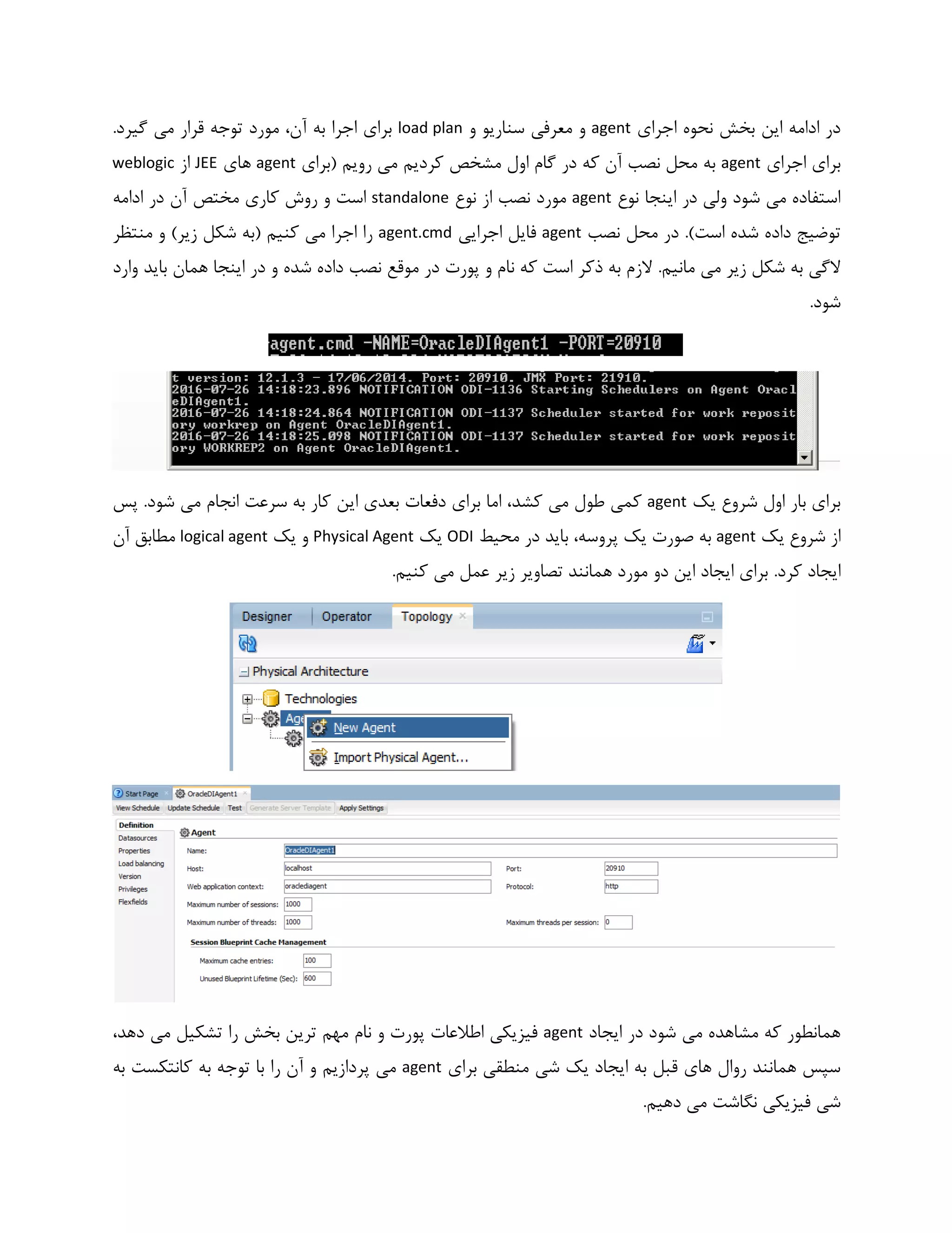 ‫اجرای‬ ‫نحوه‬ ‫بخش‬ ‫این‬ ‫ادامه‬ ‫در‬agent‫و‬ ‫سناریو‬ ‫معرفی‬ ‫و‬load plan.‫گیرد‬ ‫می‬ ‫قرار‬ ‫توجه‬ ‫مورد‬ ،‫آن‬ ‫به‬ ‫اجرا‬ ‫برای‬
‫اجرای‬ ‫برای‬agent‫(برای‬ ‫رویم‬ ‫می‬ ‫کردیم‬ ‫مشخص‬ ‫اول‬ ‫گام‬ ‫در‬ ‫که‬ ‫آن‬ ‫نصب‬ ‫محل‬ ‫به‬agent‫های‬JEE‫از‬weblogic
‫نوع‬ ‫اینجا‬ ‫در‬ ‫ولی‬ ‫شود‬ ‫می‬ ‫استفاده‬agent‫نوع‬ ‫از‬ ‫نصب‬ ‫مورد‬standalone‫مختص‬ ‫کاری‬ ‫روش‬ ‫و‬ ‫است‬‫آن‬‫ادامه‬ ‫در‬
)‫است‬ ‫شده‬ ‫داده‬ ‫توضیج‬.‫نصب‬ ‫محل‬ ‫در‬agent‫اجرایی‬ ‫فایل‬agent.cmd‫منتظر‬ ‫و‬ )‫زیر‬ ‫شکل‬ ‫(به‬ ‫کنیم‬ ‫می‬ ‫اجرا‬ ‫را‬
.‫مانیم‬ ‫می‬ ‫زیر‬ ‫شکل‬ ‫به‬ ‫الگی‬‫وارد‬ ‫باید‬ ‫همان‬ ‫اینجا‬ ‫در‬ ‫و‬ ‫شده‬ ‫داده‬ ‫نصب‬ ‫موقع‬ ‫در‬ ‫پورت‬ ‫و‬ ‫نام‬ ‫که‬ ‫است‬ ‫ذکر‬ ‫به‬ ‫الزم‬
.‫شود‬
‫یک‬ ‫شروع‬ ‫اول‬ ‫بار‬ ‫برای‬agent‫ک‬ ‫این‬ ‫بعدی‬ ‫دفعات‬ ‫برای‬ ‫اما‬ ،‫کشد‬ ‫می‬ ‫طول‬ ‫کمی‬.‫شود‬ ‫می‬ ‫انجام‬ ‫سرعت‬ ‫به‬ ‫ار‬‫پس‬
‫یک‬ ‫شروع‬ ‫از‬agent‫محیط‬ ‫در‬ ‫باید‬ ،‫پروسه‬ ‫یک‬ ‫صورت‬ ‫به‬ODI‫یک‬Physical Agent‫یک‬ ‫و‬logical agent‫آن‬ ‫مطابق‬
.‫کرد‬ ‫ایجاد‬.‫کنیم‬ ‫می‬ ‫عمل‬ ‫زیر‬ ‫تصاویر‬ ‫همانند‬ ‫مورد‬ ‫دو‬ ‫این‬ ‫ایجاد‬ ‫برای‬
‫ایجاد‬ ‫در‬ ‫شود‬ ‫می‬ ‫مشاهده‬ ‫که‬ ‫همانطور‬agent،‫دهد‬ ‫می‬ ‫تشکیل‬ ‫را‬ ‫بخش‬ ‫ترین‬ ‫مهم‬ ‫نام‬ ‫و‬ ‫پورت‬ ‫اطالعات‬ ‫فیزیکی‬
‫برای‬ ‫منطقی‬ ‫شی‬ ‫یک‬ ‫ایجاد‬ ‫به‬ ‫قبل‬ ‫های‬ ‫روال‬ ‫همانند‬ ‫سپس‬agent‫به‬ ‫کانتکست‬ ‫به‬ ‫توجه‬ ‫با‬ ‫را‬ ‫آن‬ ‫و‬ ‫پردازیم‬ ‫می‬
.‫دهیم‬ ‫می‬ ‫نگاشت‬ ‫فیزیکی‬ ‫شی‬
 