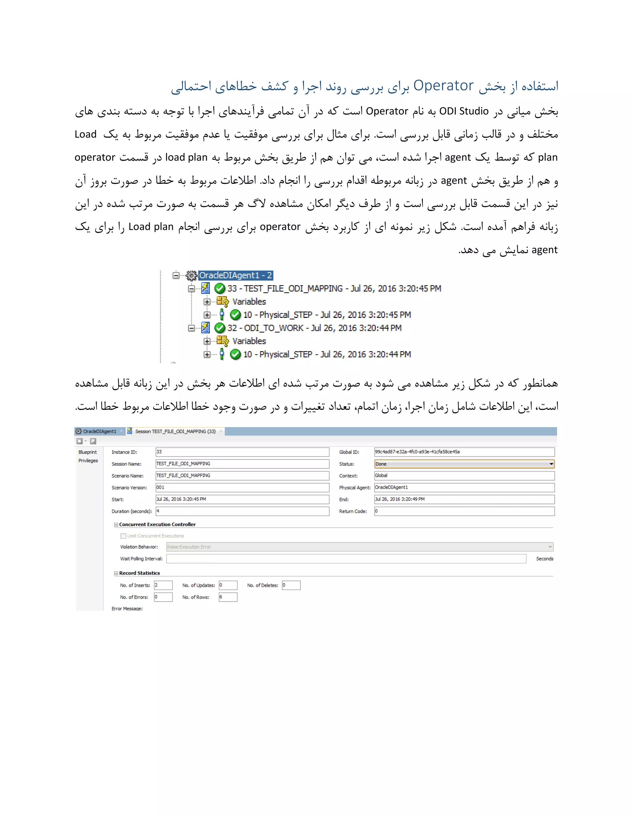 ‫بخش‬ ‫از‬ ‫استفاده‬Operator‫احتمالی‬ ‫خطاهای‬ ‫کشف‬ ‫و‬ ‫اجرا‬ ‫روند‬ ‫بررسی‬ ‫برای‬
‫در‬ ‫میانی‬ ‫بخش‬ODI Studio‫نام‬ ‫به‬Operator‫که‬ ‫است‬‫های‬ ‫بندی‬ ‫دسته‬ ‫به‬ ‫توجه‬ ‫با‬ ‫اجرا‬ ‫فرآیندهای‬ ‫تمامی‬ ‫آن‬ ‫در‬
.‫است‬ ‫بررسی‬ ‫قابل‬ ‫زمانی‬ ‫قالب‬ ‫در‬ ‫و‬ ‫مختلف‬‫یک‬ ‫به‬ ‫مربوط‬ ‫موفقیت‬ ‫عدم‬ ‫یا‬ ‫موفقیت‬ ‫بررسی‬ ‫برای‬ ‫مثال‬ ‫برای‬Load
plan‫یک‬ ‫توسط‬ ‫که‬agent‫به‬ ‫مربوط‬ ‫بخش‬ ‫طریق‬ ‫از‬ ‫هم‬ ‫توان‬ ‫می‬ ،‫است‬ ‫شده‬ ‫اجرا‬load plan‫قسمت‬ ‫در‬operator
‫طریق‬ ‫از‬ ‫هم‬ ‫و‬‫بخش‬agent‫آن‬ ‫بروز‬ ‫صورت‬ ‫در‬ ‫خطا‬ ‫به‬ ‫مربوط‬ ‫اطالعات‬ .‫داد‬ ‫انجام‬ ‫را‬ ‫بررسی‬ ‫اقدام‬ ‫مربوطه‬ ‫زبانه‬ ‫در‬
‫این‬ ‫در‬ ‫شده‬ ‫مرتب‬ ‫صورت‬ ‫به‬ ‫قسمت‬ ‫هر‬ ‫الگ‬ ‫مشاهده‬ ‫امکان‬ ‫دیگر‬ ‫طرف‬ ‫از‬ ‫و‬ ‫است‬ ‫بررسی‬ ‫قابل‬ ‫قسمت‬ ‫این‬ ‫در‬ ‫نیز‬
‫بخش‬ ‫کاربرد‬ ‫از‬ ‫ای‬ ‫نمونه‬ ‫زیر‬ ‫شکل‬ .‫است‬ ‫آمده‬ ‫فراهم‬ ‫زبانه‬operator‫بررسی‬ ‫برای‬‫انجام‬Load plan‫یک‬ ‫برای‬ ‫را‬
agent.‫دهد‬ ‫می‬ ‫نمایش‬
‫مشاهده‬ ‫قابل‬ ‫زبانه‬ ‫این‬ ‫در‬ ‫بخش‬ ‫هر‬ ‫اطالعات‬ ‫ای‬ ‫شده‬ ‫مرتب‬ ‫صورت‬ ‫به‬ ‫شود‬ ‫می‬ ‫مشاهده‬ ‫زیر‬ ‫شکل‬ ‫در‬ ‫که‬ ‫همانطور‬
‫ت‬ ،‫اتمام‬ ‫زمان‬ ،‫اجرا‬ ‫زمان‬ ‫شامل‬ ‫اطالعات‬ ‫این‬ ،‫است‬‫خطا‬ ‫وجود‬ ‫صورت‬ ‫در‬ ‫و‬ ‫تغییرات‬ ‫عداد‬.‫است‬ ‫خطا‬ ‫مربوط‬ ‫اطالعات‬
 