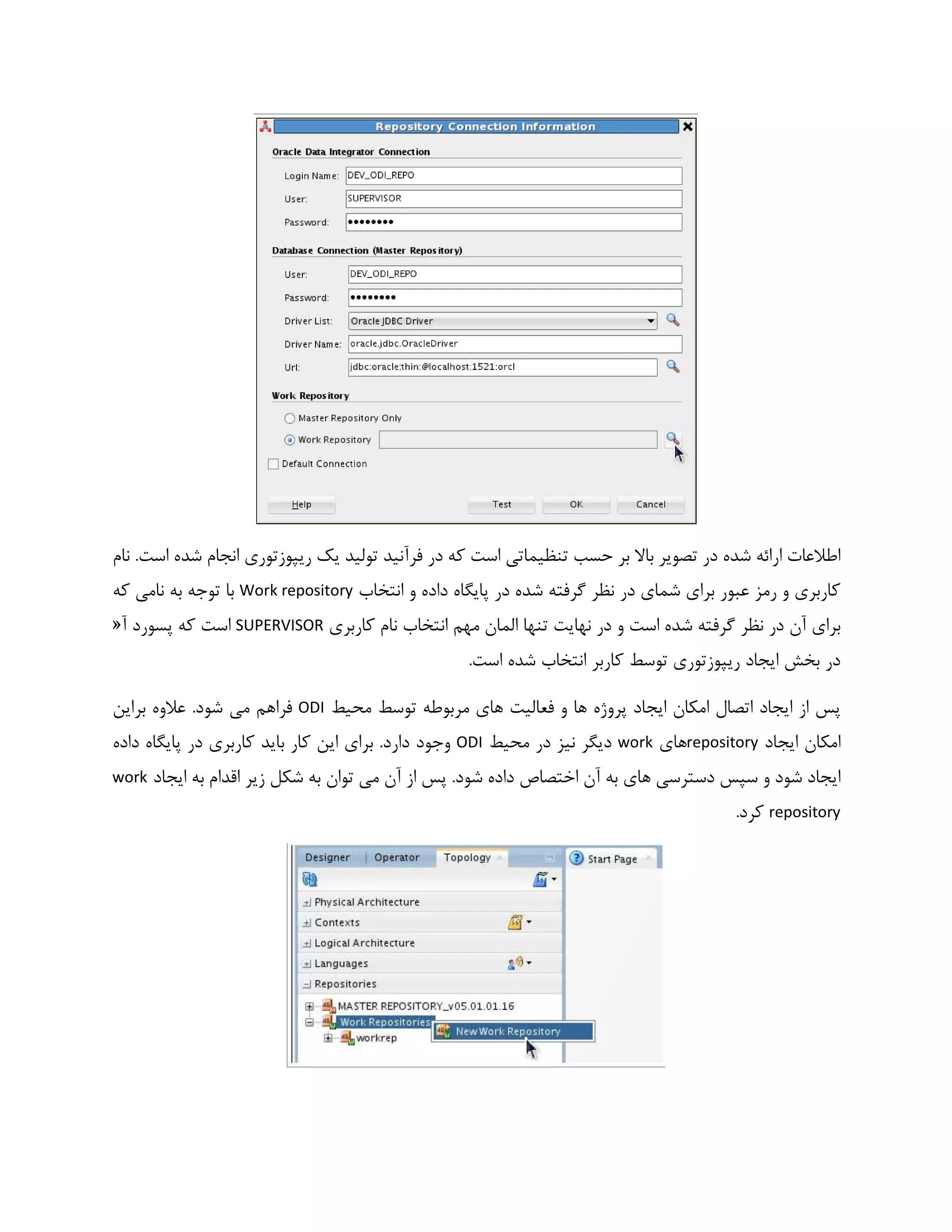 ‫نام‬ .‫است‬ ‫شده‬ ‫انجام‬ ‫ریپوزتوری‬ ‫یک‬ ‫تولید‬ ‫فرآنید‬ ‫در‬ ‫که‬ ‫است‬ ‫تنظیماتی‬ ‫حسب‬ ‫بر‬ ‫باال‬ ‫تصویر‬ ‫در‬ ‫شده‬ ‫ارائه‬ ‫اطالعات‬
‫انتخاب‬ ‫و‬ ‫داده‬ ‫پایگاه‬ ‫در‬ ‫شده‬ ‫گرفته‬ ‫نظر‬ ‫در‬ ‫شمای‬ ‫برای‬ ‫عبور‬ ‫رمز‬ ‫و‬ ‫کاربری‬Work repository‫که‬ ‫نامی‬ ‫به‬ ‫توجه‬ ‫با‬
‫الما‬ ‫تنها‬ ‫نهایت‬ ‫در‬ ‫و‬ ‫است‬ ‫شده‬ ‫گرفته‬ ‫نظر‬ ‫در‬ ‫آن‬ ‫برای‬‫کاربری‬ ‫نام‬ ‫انتخاب‬ ‫مهم‬ ‫ن‬SUPERVISOR‫آ‬ ‫پسورد‬ ‫که‬ ‫است‬«
.‫است‬ ‫شده‬ ‫انتخاب‬ ‫کاربر‬ ‫توسط‬ ‫ریپوزتوری‬ ‫ایجاد‬ ‫بخش‬ ‫در‬
‫محیط‬ ‫توسط‬ ‫مربوطه‬ ‫های‬ ‫فعالیت‬ ‫و‬ ‫ها‬ ‫پروژه‬ ‫ایجاد‬ ‫امکان‬ ‫اتصال‬ ‫ایجاد‬ ‫از‬ ‫پس‬ODI‫براین‬ ‫عالوه‬ .‫شود‬ ‫می‬ ‫فراهم‬
‫ایجاد‬ ‫امکان‬repository‫های‬work‫محیط‬ ‫در‬ ‫نیز‬ ‫دیگر‬ODI‫وجود‬‫داده‬ ‫پایگاه‬ ‫در‬ ‫کاربری‬ ‫باید‬ ‫کار‬ ‫این‬ ‫برای‬ .‫دارد‬
‫ایجاد‬ ‫به‬ ‫اقدام‬ ‫زیر‬ ‫شکل‬ ‫به‬ ‫توان‬ ‫می‬ ‫آن‬ ‫از‬ ‫پس‬ .‫شود‬ ‫داده‬ ‫اختصاص‬ ‫آن‬ ‫به‬ ‫های‬ ‫دسترسی‬ ‫سپس‬ ‫و‬ ‫شود‬ ‫ایجاد‬work
repository.‫کرد‬
 