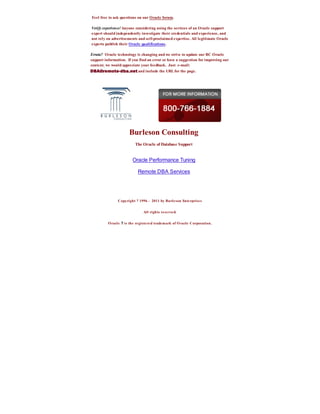 Feel free to ask questions on our Oracle forum.

Verify experience! Anyone considering using the services of an Oracle support
expert should independently investigate their credentials and experience, and
not rely on advertisements and self-proclaimed expertise. All legitimate Oracle
experts publish their Oracle qualifications.

Errata? Oracle technology is changing and we strive to update our BC Oracle
support information. If you find an error or have a suggestion for improving our
content, we would appreciate your feedback. Just e-mail:
                            and include the URL for the page.




                       Burleson Consulting
                          The Oracle of Database Support


                         Oracle Performance Tuning

                            Remote DBA Services




                Copyright ? 1996 - 2011 by Burle son Ente rprises


                                All rights reserve d.


          O racl e ? is the re giste re d trademark of O racle Corporation.
 