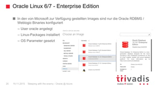 Oracle Linux 6/7 - Enterprise Edition
Sleeping with the enemy - Oracle @ Azure20 19.11.2015
In den von Microsoft zur Verfügung gestellten Images sind nur die Oracle RDBMS /
Weblogic Binaries konfiguriert
– User oracle angelegt
– Linux-Packages installiert
– OS Parameter gesetzt
 