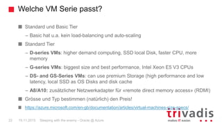 Welche VM Serie passt?
Sleeping with the enemy - Oracle @ Azure22 19.11.2015
Standard und Basic Tier
– Basic hat u.a. kein load-balancing und auto-scaling
Standard Tier
– D-series VMs: higher demand computing, SSD local Disk, faster CPU, more
memory
– G-series VMs: biggest size and best performance, Intel Xeon E5 V3 CPUs
– DS- and GS-Series VMs: can use premium Storage (high performance and low
latency, local SSD as OS Disks and disk cache
– A8/A10: zusätzlicher Netzwerkadapter für «remote direct memory access» (RDMI)
Grösse und Typ bestimmen (natürlich) den Preis!
https://azure.microsoft.com/en-gb/documentation/articles/virtual-machines-size-specs/
 