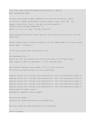 Visit http://www.oracle.com/support/policies.html for details.
Email address/User Name:


You have not provided an email address for notification of security issues.
Do you wish to remain uninformed of security issues ([Y]es, [N]o) [N]:    Yes
[Report: Skip calling "/bin/sh /s01/db_1/ccr/bin/setupCCR -R
/s01/db_1/.patch_storage/ocmRespFile -S
OPatch -V 11.2.0.1.3" under "/s01/db_1/ccr/bin"]


OPatch detected non-cluster Oracle Home from the inventory and will patch the local
system only.


Please shutdown Oracle instances running out of this ORACLE_HOME on the local system.
(Oracle Home = '/s01/db_1')


Is the local system ready for patching? [y|n]
y
User Responded with: Y
Backing up files and inventory (not for auto-rollback) for the Oracle Home
Users request no RAC file generation.   Do not create MP files.


Skip patching component oracle.rdbms, 10.2.0.4.0 and its actions.
The actions are reported here, but are not performed.


Updating archive file "/s01/db_1/lib/libserver10.a"    with "lib/libserver10.a/kks1.o"
Updating archive file "/s01/db_1/lib/libserver10.a"    with "lib/libserver10.a/kksc.o"
Updating archive file "/s01/db_1/lib/libserver10.a"    with "lib/libserver10.a/kksh.o"
Updating archive file "/s01/db_1/lib/libserver10.a"    with "lib/libserver10.a/ksmp.o"
Updating archive file "/s01/db_1/lib/libserver10.a"    with "lib/libserver10.a/kspt.o"
Running make for target ioracle
ApplySession skipping inventory update.


Verifying the update...
Inventory and System verification is performed here.


The local system has been patched and can be restarted.


OPatch succeeded.
 
