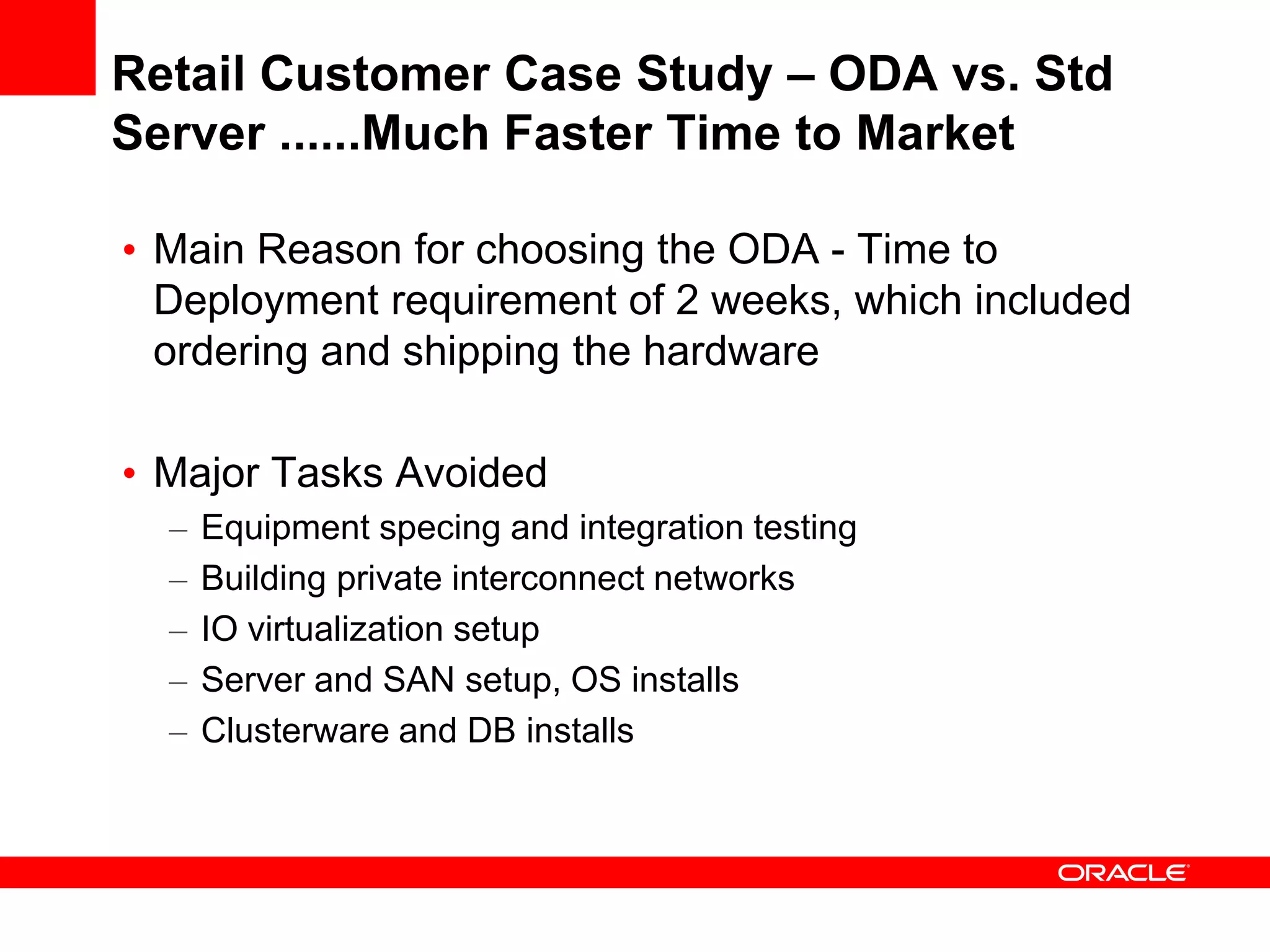 Retail Customer Case Study – ODA vs. Std
Server ......Much Faster Time to Market

• Main Reason for choosing the ODA - Time to
  Deployment requirement of 2 weeks, which included
  ordering and shipping the hardware

• Major Tasks Avoided
  –   Equipment specing and integration testing
  –   Building private interconnect networks
  –   IO virtualization setup
  –   Server and SAN setup, OS installs
  –   Clusterware and DB installs
 