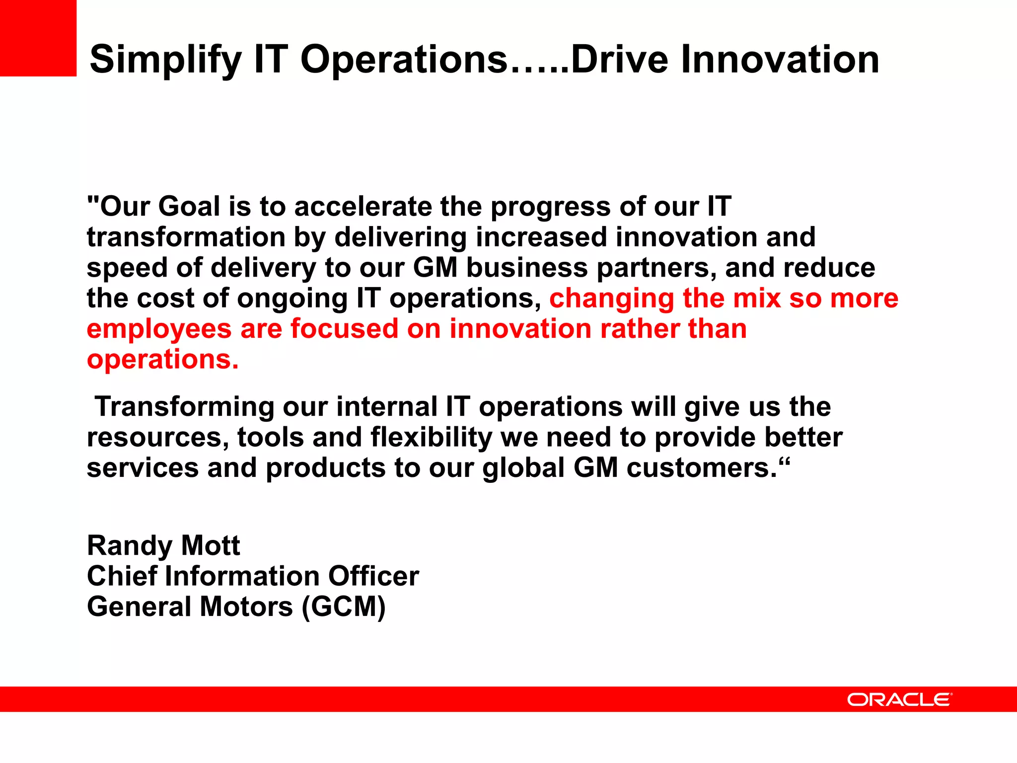 Simplify IT Operations…..Drive Innovation


"Our Goal is to accelerate the progress of our IT
transformation by delivering increased innovation and
speed of delivery to our GM business partners, and reduce
the cost of ongoing IT operations, changing the mix so more
employees are focused on innovation rather than
operations.
 Transforming our internal IT operations will give us the
resources, tools and flexibility we need to provide better
services and products to our global GM customers.“

Randy Mott
Chief Information Officer
General Motors (GCM)
 