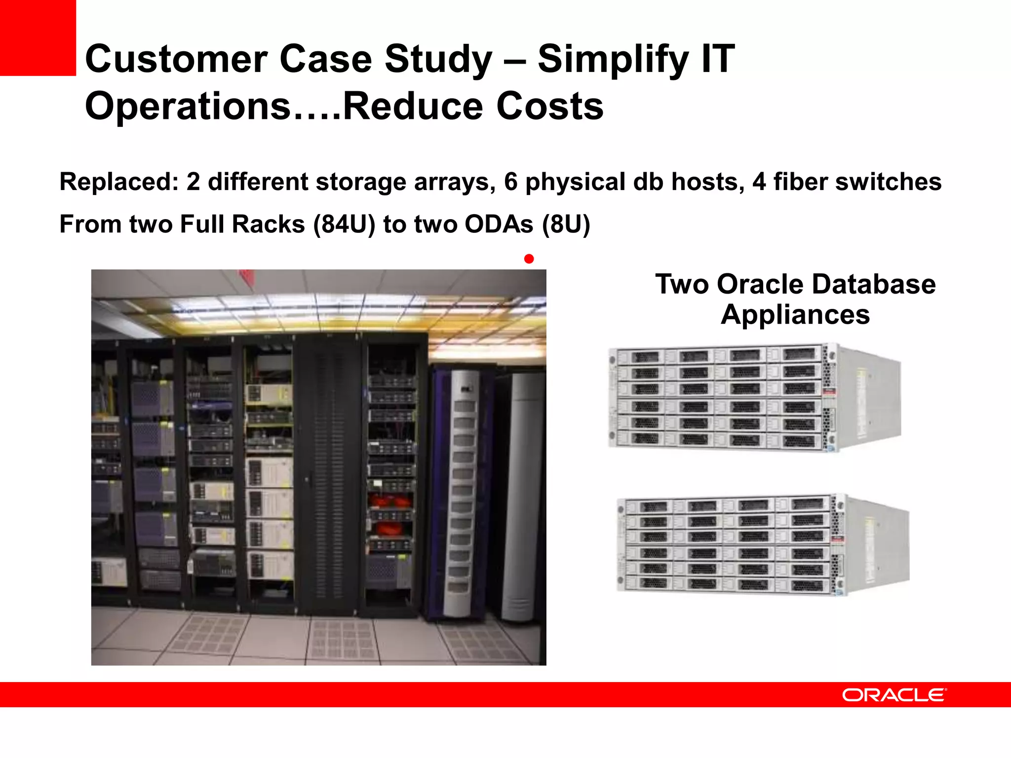 Customer Case Study – Simplify IT
  Operations….Reduce Costs
Replaced: 2 different storage arrays, 6 physical db hosts, 4 fiber switches
From two Full Racks (84U) to two ODAs (8U)
                                       •
                                                  Two Oracle Database
                                                      Appliances
 