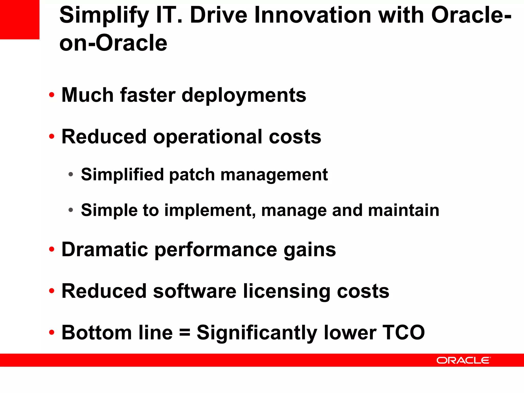 Simplify IT. Drive Innovation with Oracle-
 on-Oracle

• Much faster deployments

• Reduced operational costs
  • Simplified patch management

  • Simple to implement, manage and maintain

• Dramatic performance gains

• Reduced software licensing costs

• Bottom line = Significantly lower TCO
 