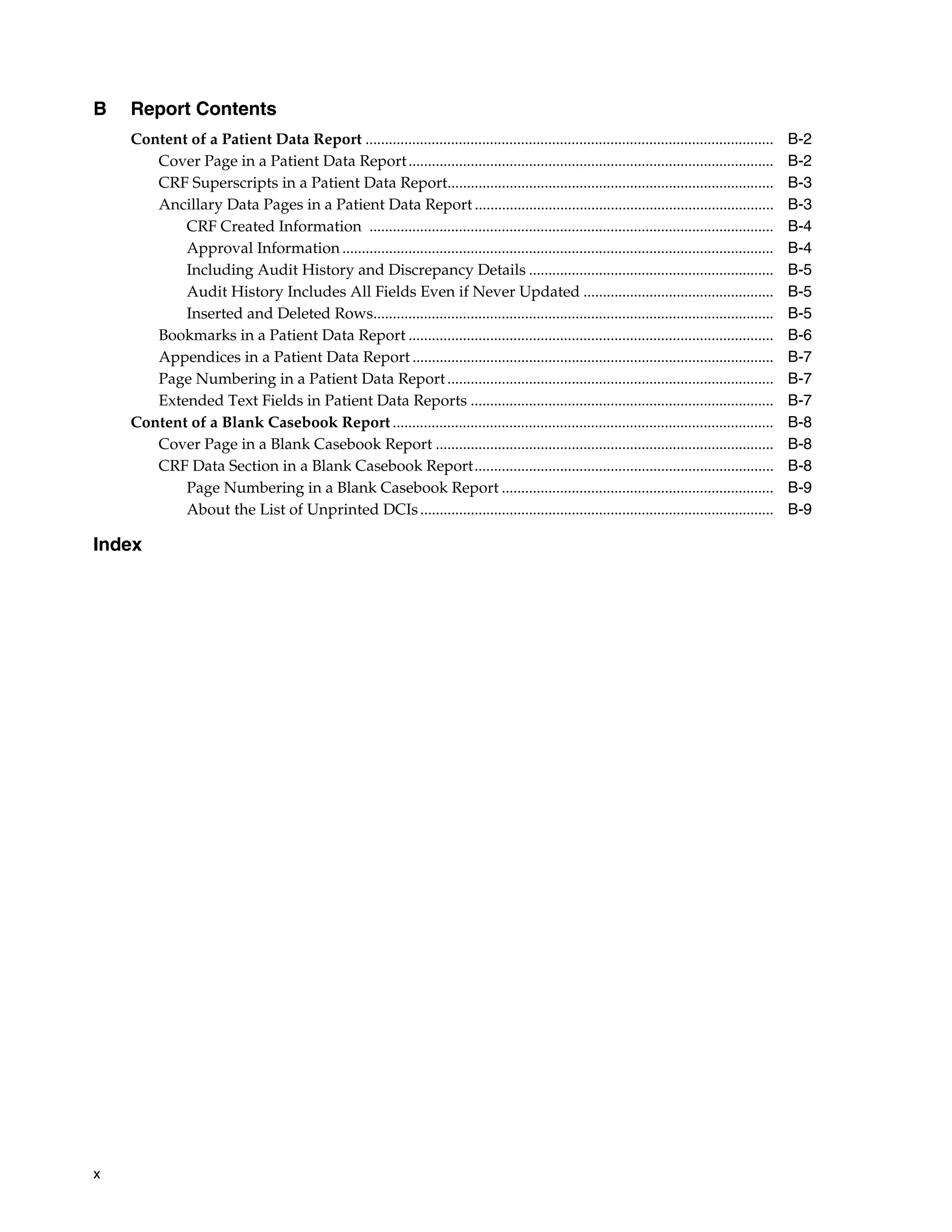 x B Report Contents Content of a Patient Data Report ......................................................................................................... B-2 Cover Page in a Patient Data Report.............................................................................................. B-2 CRF Superscripts in a Patient Data Report.................................................................................... B-3 Ancillary Data Pages in a Patient Data Report ............................................................................. B-3 CRF Created Information ........................................................................................................ B-4 Approval Information ............................................................................................................... B-4 Including Audit History and Discrepancy Details ............................................................... B-5 Audit History Includes All Fields Even if Never Updated ................................................. B-5 Inserted and Deleted Rows....................................................................................................... B-5 Bookmarks in a Patient Data Report .............................................................................................. B-6 Appendices in a Patient Data Report ............................................................................................. B-7 Page Numbering in a Patient Data Report.................................................................................... B-7 Extended Text Fields in Patient Data Reports .............................................................................. B-7 Content of a Blank Casebook Report .................................................................................................. B-8 Cover Page in a Blank Casebook Report ....................................................................................... B-8 CRF Data Section in a Blank Casebook Report............................................................................. B-8 Page Numbering in a Blank Casebook Report ...................................................................... B-9 About the List of Unprinted DCIs........................................................................................... B-9 Index 