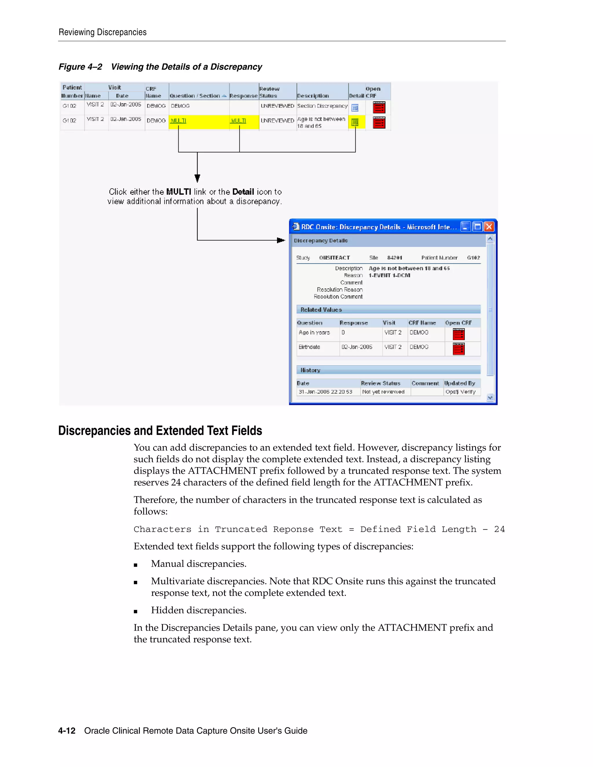 Reviewing Discrepancies 4-12 Oracle Clinical Remote Data Capture Onsite User's Guide Figure 4–2 Viewing the Details of a Discrepancy Discrepancies and Extended Text Fields You can add discrepancies to an extended text field. However, discrepancy listings for such fields do not display the complete extended text. Instead, a discrepancy listing displays the ATTACHMENT prefix followed by a truncated response text. The system reserves 24 characters of the defined field length for the ATTACHMENT prefix. Therefore, the number of characters in the truncated response text is calculated as follows: Characters in Truncated Reponse Text = Defined Field Length – 24 Extended text fields support the following types of discrepancies: ■ Manual discrepancies. ■ Multivariate discrepancies. Note that RDC Onsite runs this against the truncated response text, not the complete extended text. ■ Hidden discrepancies. In the Discrepancies Details pane, you can view only the ATTACHMENT prefix and the truncated response text. 