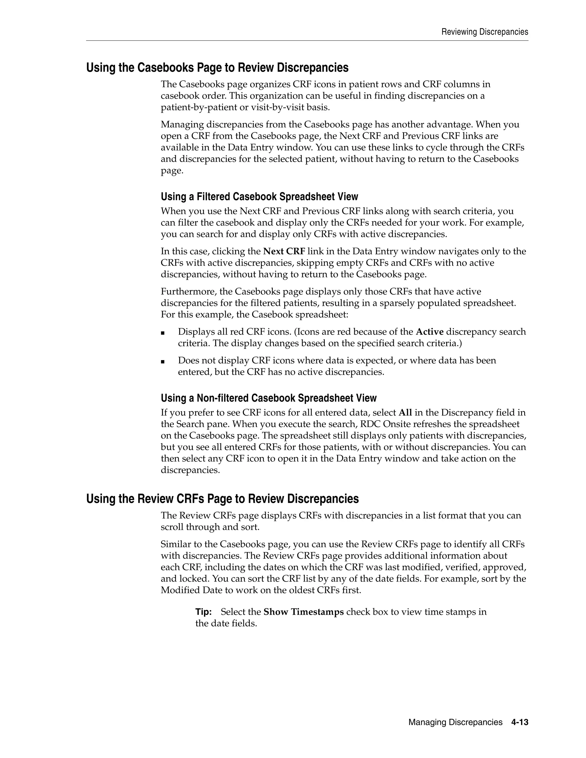 Reviewing Discrepancies Managing Discrepancies 4-13 Using the Casebooks Page to Review Discrepancies The Casebooks page organizes CRF icons in patient rows and CRF columns in casebook order. This organization can be useful in finding discrepancies on a patient-by-patient or visit-by-visit basis. Managing discrepancies from the Casebooks page has another advantage. When you open a CRF from the Casebooks page, the Next CRF and Previous CRF links are available in the Data Entry window. You can use these links to cycle through the CRFs and discrepancies for the selected patient, without having to return to the Casebooks page. Using a Filtered Casebook Spreadsheet View When you use the Next CRF and Previous CRF links along with search criteria, you can filter the casebook and display only the CRFs needed for your work. For example, you can search for and display only CRFs with active discrepancies. In this case, clicking the Next CRF link in the Data Entry window navigates only to the CRFs with active discrepancies, skipping empty CRFs and CRFs with no active discrepancies, without having to return to the Casebooks page. Furthermore, the Casebooks page displays only those CRFs that have active discrepancies for the filtered patients, resulting in a sparsely populated spreadsheet. For this example, the Casebook spreadsheet: ■ Displays all red CRF icons. (Icons are red because of the Active discrepancy search criteria. The display changes based on the specified search criteria.) ■ Does not display CRF icons where data is expected, or where data has been entered, but the CRF has no active discrepancies. Using a Non-filtered Casebook Spreadsheet View If you prefer to see CRF icons for all entered data, select All in the Discrepancy field in the Search pane. When you execute the search, RDC Onsite refreshes the spreadsheet on the Casebooks page. The spreadsheet still displays only patients with discrepancies, but you see all entered CRFs for those patients, with or without discrepancies. You can then select any CRF icon to open it in the Data Entry window and take action on the discrepancies. Using the Review CRFs Page to Review Discrepancies The Review CRFs page displays CRFs with discrepancies in a list format that you can scroll through and sort. Similar to the Casebooks page, you can use the Review CRFs page to identify all CRFs with discrepancies. The Review CRFs page provides additional information about each CRF, including the dates on which the CRF was last modified, verified, approved, and locked. You can sort the CRF list by any of the date fields. For example, sort by the Modified Date to work on the oldest CRFs first. Tip: Select the Show Timestamps check box to view time stamps in the date fields. 