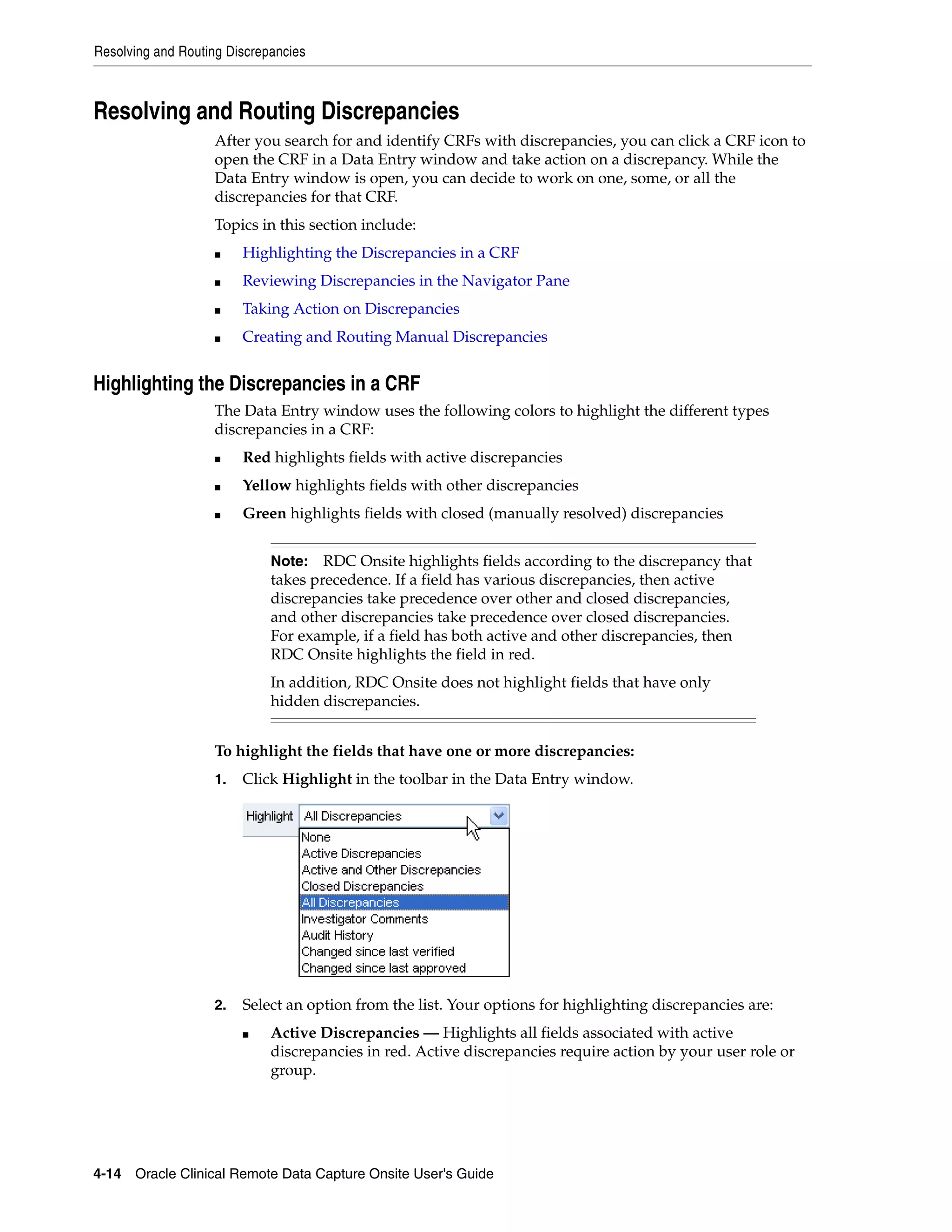 Resolving and Routing Discrepancies 4-14 Oracle Clinical Remote Data Capture Onsite User's Guide Resolving and Routing Discrepancies After you search for and identify CRFs with discrepancies, you can click a CRF icon to open the CRF in a Data Entry window and take action on a discrepancy. While the Data Entry window is open, you can decide to work on one, some, or all the discrepancies for that CRF. Topics in this section include: ■ Highlighting the Discrepancies in a CRF ■ Reviewing Discrepancies in the Navigator Pane ■ Taking Action on Discrepancies ■ Creating and Routing Manual Discrepancies Highlighting the Discrepancies in a CRF The Data Entry window uses the following colors to highlight the different types discrepancies in a CRF: ■ Red highlights fields with active discrepancies ■ Yellow highlights fields with other discrepancies ■ Green highlights fields with closed (manually resolved) discrepancies To highlight the fields that have one or more discrepancies: 1. Click Highlight in the toolbar in the Data Entry window. 2. Select an option from the list. Your options for highlighting discrepancies are: ■ Active Discrepancies — Highlights all fields associated with active discrepancies in red. Active discrepancies require action by your user role or group. Note: RDC Onsite highlights fields according to the discrepancy that takes precedence. If a field has various discrepancies, then active discrepancies take precedence over other and closed discrepancies, and other discrepancies take precedence over closed discrepancies. For example, if a field has both active and other discrepancies, then RDC Onsite highlights the field in red. In addition, RDC Onsite does not highlight fields that have only hidden discrepancies. 