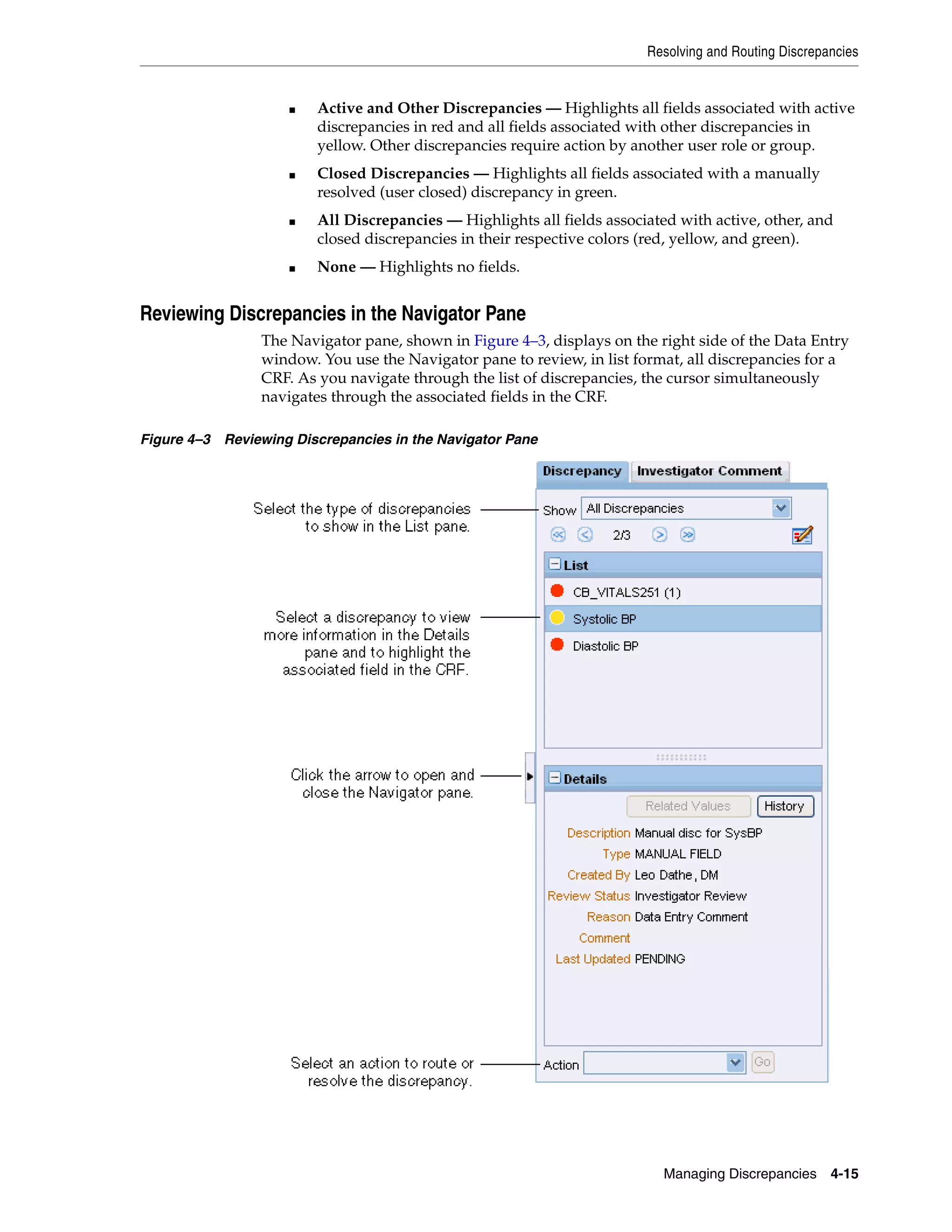 Resolving and Routing Discrepancies Managing Discrepancies 4-15 ■ Active and Other Discrepancies — Highlights all fields associated with active discrepancies in red and all fields associated with other discrepancies in yellow. Other discrepancies require action by another user role or group. ■ Closed Discrepancies — Highlights all fields associated with a manually resolved (user closed) discrepancy in green. ■ All Discrepancies — Highlights all fields associated with active, other, and closed discrepancies in their respective colors (red, yellow, and green). ■ None — Highlights no fields. Reviewing Discrepancies in the Navigator Pane The Navigator pane, shown in Figure 4–3, displays on the right side of the Data Entry window. You use the Navigator pane to review, in list format, all discrepancies for a CRF. As you navigate through the list of discrepancies, the cursor simultaneously navigates through the associated fields in the CRF. Figure 4–3 Reviewing Discrepancies in the Navigator Pane 