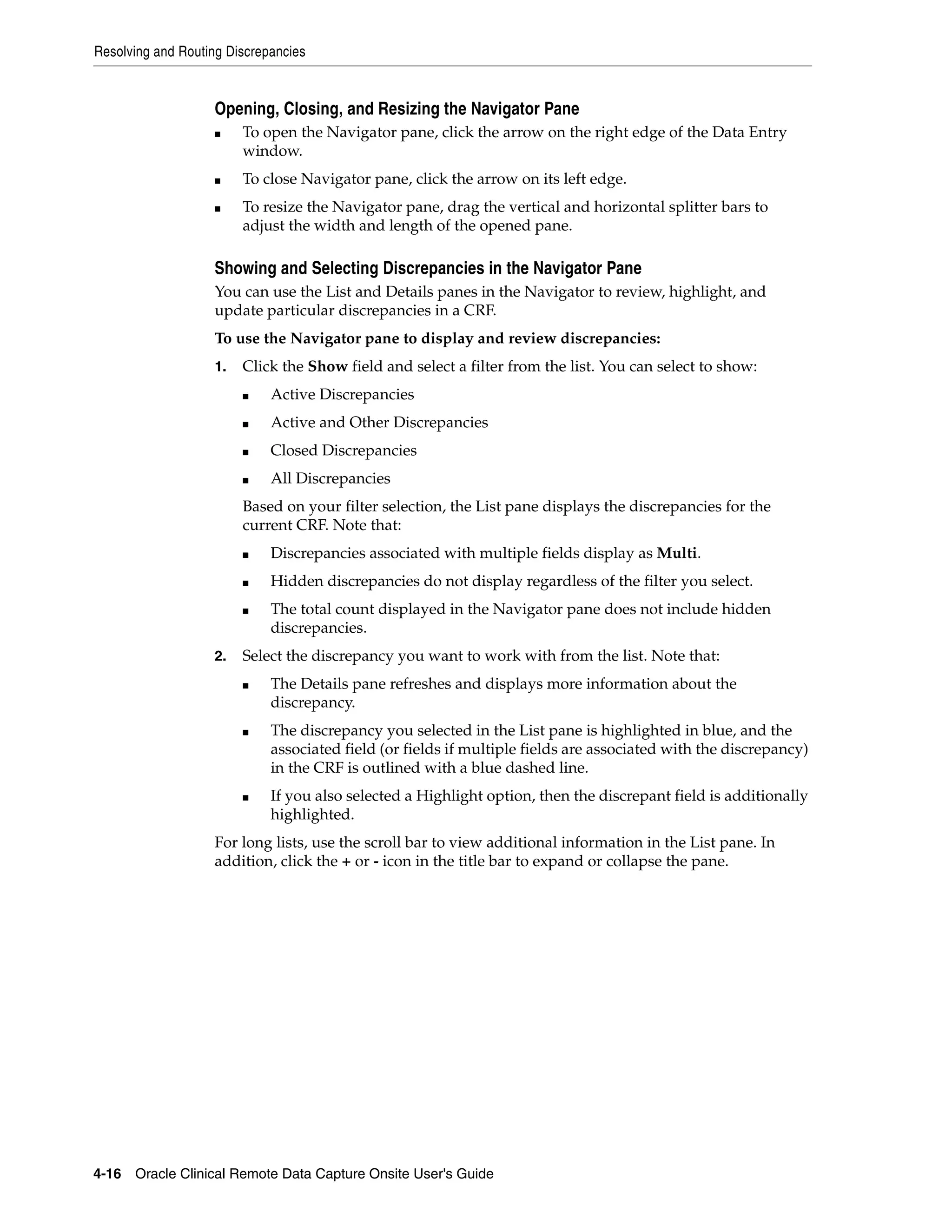 Resolving and Routing Discrepancies 4-16 Oracle Clinical Remote Data Capture Onsite User's Guide Opening, Closing, and Resizing the Navigator Pane ■ To open the Navigator pane, click the arrow on the right edge of the Data Entry window. ■ To close Navigator pane, click the arrow on its left edge. ■ To resize the Navigator pane, drag the vertical and horizontal splitter bars to adjust the width and length of the opened pane. Showing and Selecting Discrepancies in the Navigator Pane You can use the List and Details panes in the Navigator to review, highlight, and update particular discrepancies in a CRF. To use the Navigator pane to display and review discrepancies: 1. Click the Show field and select a filter from the list. You can select to show: ■ Active Discrepancies ■ Active and Other Discrepancies ■ Closed Discrepancies ■ All Discrepancies Based on your filter selection, the List pane displays the discrepancies for the current CRF. Note that: ■ Discrepancies associated with multiple fields display as Multi. ■ Hidden discrepancies do not display regardless of the filter you select. ■ The total count displayed in the Navigator pane does not include hidden discrepancies. 2. Select the discrepancy you want to work with from the list. Note that: ■ The Details pane refreshes and displays more information about the discrepancy. ■ The discrepancy you selected in the List pane is highlighted in blue, and the associated field (or fields if multiple fields are associated with the discrepancy) in the CRF is outlined with a blue dashed line. ■ If you also selected a Highlight option, then the discrepant field is additionally highlighted. For long lists, use the scroll bar to view additional information in the List pane. In addition, click the + or - icon in the title bar to expand or collapse the pane. 