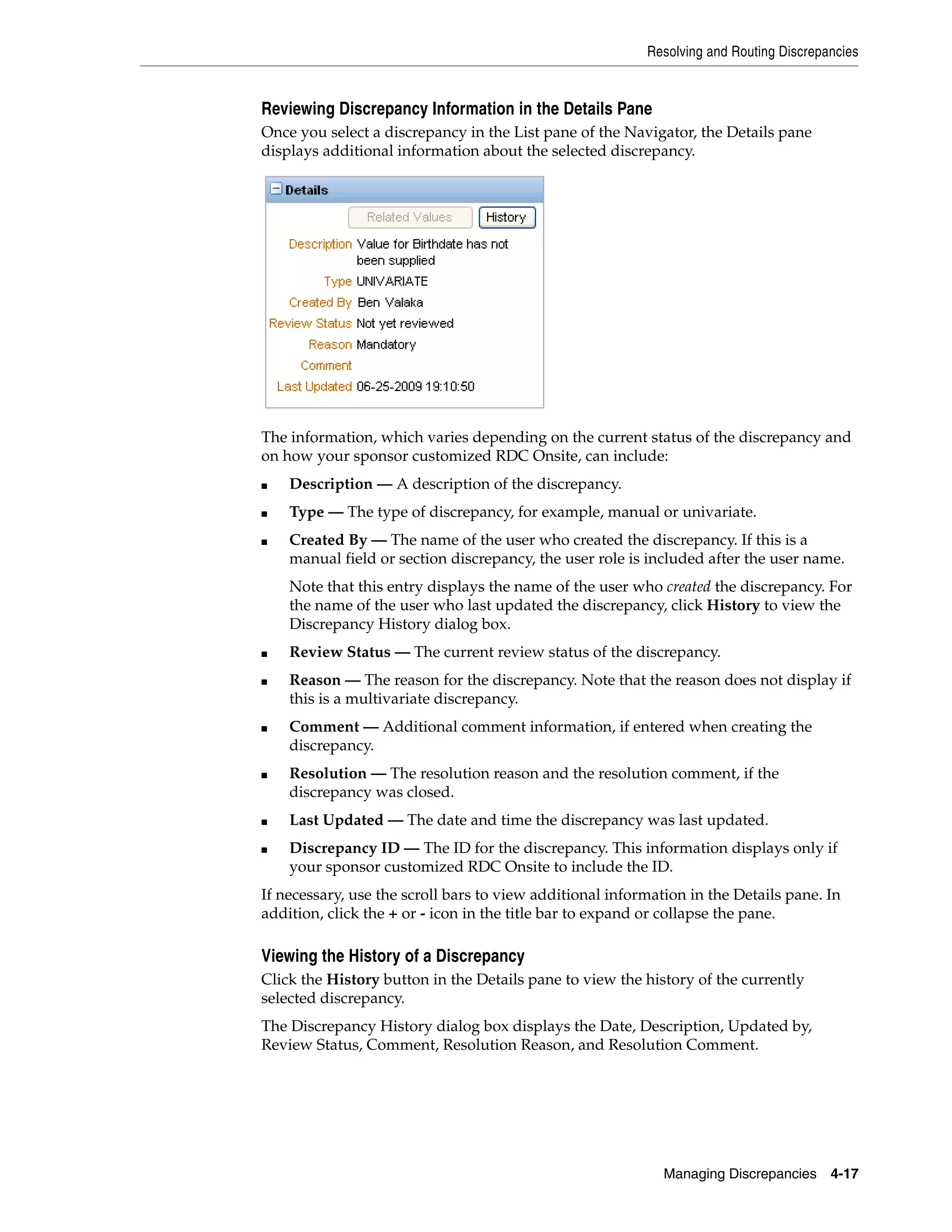 Resolving and Routing Discrepancies Managing Discrepancies 4-17 Reviewing Discrepancy Information in the Details Pane Once you select a discrepancy in the List pane of the Navigator, the Details pane displays additional information about the selected discrepancy. The information, which varies depending on the current status of the discrepancy and on how your sponsor customized RDC Onsite, can include: ■ Description — A description of the discrepancy. ■ Type — The type of discrepancy, for example, manual or univariate. ■ Created By — The name of the user who created the discrepancy. If this is a manual field or section discrepancy, the user role is included after the user name. Note that this entry displays the name of the user who created the discrepancy. For the name of the user who last updated the discrepancy, click History to view the Discrepancy History dialog box. ■ Review Status — The current review status of the discrepancy. ■ Reason — The reason for the discrepancy. Note that the reason does not display if this is a multivariate discrepancy. ■ Comment — Additional comment information, if entered when creating the discrepancy. ■ Resolution — The resolution reason and the resolution comment, if the discrepancy was closed. ■ Last Updated — The date and time the discrepancy was last updated. ■ Discrepancy ID — The ID for the discrepancy. This information displays only if your sponsor customized RDC Onsite to include the ID. If necessary, use the scroll bars to view additional information in the Details pane. In addition, click the + or - icon in the title bar to expand or collapse the pane. Viewing the History of a Discrepancy Click the History button in the Details pane to view the history of the currently selected discrepancy. The Discrepancy History dialog box displays the Date, Description, Updated by, Review Status, Comment, Resolution Reason, and Resolution Comment. 