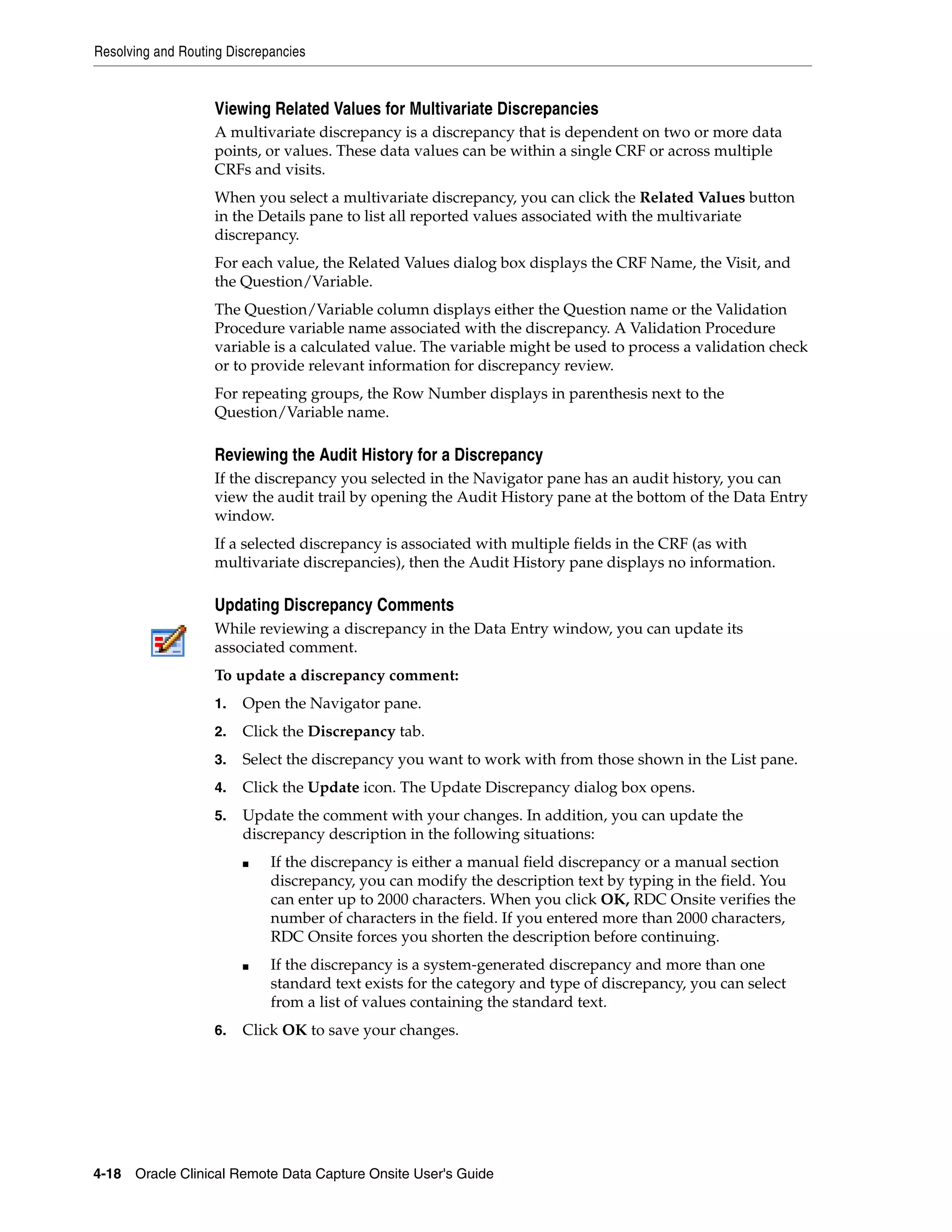 Resolving and Routing Discrepancies 4-18 Oracle Clinical Remote Data Capture Onsite User's Guide Viewing Related Values for Multivariate Discrepancies A multivariate discrepancy is a discrepancy that is dependent on two or more data points, or values. These data values can be within a single CRF or across multiple CRFs and visits. When you select a multivariate discrepancy, you can click the Related Values button in the Details pane to list all reported values associated with the multivariate discrepancy. For each value, the Related Values dialog box displays the CRF Name, the Visit, and the Question/Variable. The Question/Variable column displays either the Question name or the Validation Procedure variable name associated with the discrepancy. A Validation Procedure variable is a calculated value. The variable might be used to process a validation check or to provide relevant information for discrepancy review. For repeating groups, the Row Number displays in parenthesis next to the Question/Variable name. Reviewing the Audit History for a Discrepancy If the discrepancy you selected in the Navigator pane has an audit history, you can view the audit trail by opening the Audit History pane at the bottom of the Data Entry window. If a selected discrepancy is associated with multiple fields in the CRF (as with multivariate discrepancies), then the Audit History pane displays no information. Updating Discrepancy Comments While reviewing a discrepancy in the Data Entry window, you can update its associated comment. To update a discrepancy comment: 1. Open the Navigator pane. 2. Click the Discrepancy tab. 3. Select the discrepancy you want to work with from those shown in the List pane. 4. Click the Update icon. The Update Discrepancy dialog box opens. 5. Update the comment with your changes. In addition, you can update the discrepancy description in the following situations: ■ If the discrepancy is either a manual field discrepancy or a manual section discrepancy, you can modify the description text by typing in the field. You can enter up to 2000 characters. When you click OK, RDC Onsite verifies the number of characters in the field. If you entered more than 2000 characters, RDC Onsite forces you shorten the description before continuing. ■ If the discrepancy is a system-generated discrepancy and more than one standard text exists for the category and type of discrepancy, you can select from a list of values containing the standard text. 6. Click OK to save your changes. 