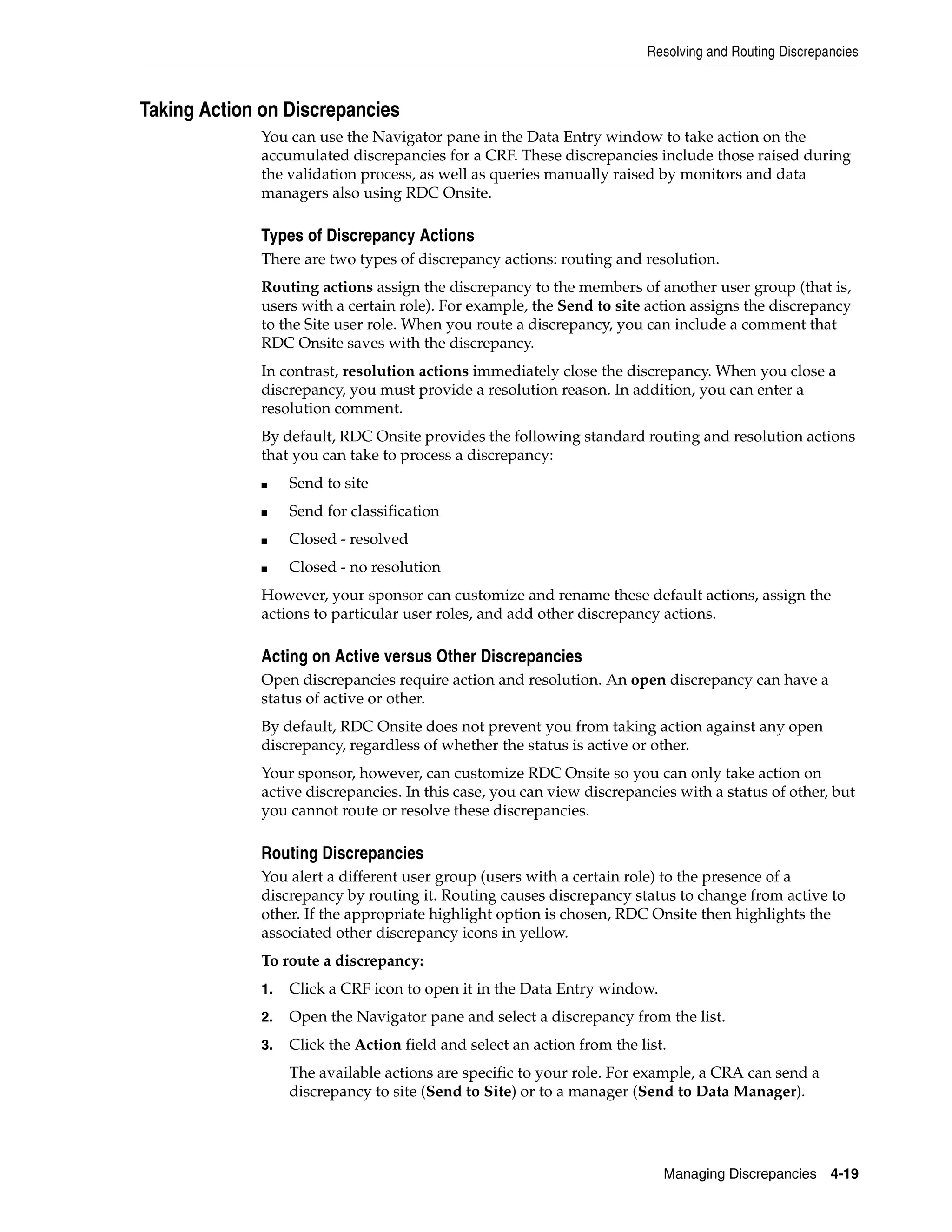 Resolving and Routing Discrepancies Managing Discrepancies 4-19 Taking Action on Discrepancies You can use the Navigator pane in the Data Entry window to take action on the accumulated discrepancies for a CRF. These discrepancies include those raised during the validation process, as well as queries manually raised by monitors and data managers also using RDC Onsite. Types of Discrepancy Actions There are two types of discrepancy actions: routing and resolution. Routing actions assign the discrepancy to the members of another user group (that is, users with a certain role). For example, the Send to site action assigns the discrepancy to the Site user role. When you route a discrepancy, you can include a comment that RDC Onsite saves with the discrepancy. In contrast, resolution actions immediately close the discrepancy. When you close a discrepancy, you must provide a resolution reason. In addition, you can enter a resolution comment. By default, RDC Onsite provides the following standard routing and resolution actions that you can take to process a discrepancy: ■ Send to site ■ Send for classification ■ Closed - resolved ■ Closed - no resolution However, your sponsor can customize and rename these default actions, assign the actions to particular user roles, and add other discrepancy actions. Acting on Active versus Other Discrepancies Open discrepancies require action and resolution. An open discrepancy can have a status of active or other. By default, RDC Onsite does not prevent you from taking action against any open discrepancy, regardless of whether the status is active or other. Your sponsor, however, can customize RDC Onsite so you can only take action on active discrepancies. In this case, you can view discrepancies with a status of other, but you cannot route or resolve these discrepancies. Routing Discrepancies You alert a different user group (users with a certain role) to the presence of a discrepancy by routing it. Routing causes discrepancy status to change from active to other. If the appropriate highlight option is chosen, RDC Onsite then highlights the associated other discrepancy icons in yellow. To route a discrepancy: 1. Click a CRF icon to open it in the Data Entry window. 2. Open the Navigator pane and select a discrepancy from the list. 3. Click the Action field and select an action from the list. The available actions are specific to your role. For example, a CRA can send a discrepancy to site (Send to Site) or to a manager (Send to Data Manager). 