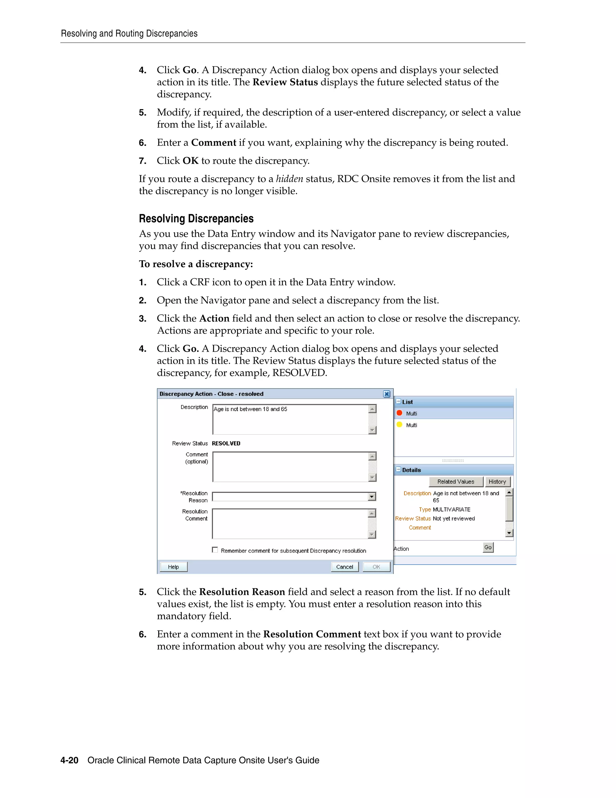 Resolving and Routing Discrepancies 4-20 Oracle Clinical Remote Data Capture Onsite User's Guide 4. Click Go. A Discrepancy Action dialog box opens and displays your selected action in its title. The Review Status displays the future selected status of the discrepancy. 5. Modify, if required, the description of a user-entered discrepancy, or select a value from the list, if available. 6. Enter a Comment if you want, explaining why the discrepancy is being routed. 7. Click OK to route the discrepancy. If you route a discrepancy to a hidden status, RDC Onsite removes it from the list and the discrepancy is no longer visible. Resolving Discrepancies As you use the Data Entry window and its Navigator pane to review discrepancies, you may find discrepancies that you can resolve. To resolve a discrepancy: 1. Click a CRF icon to open it in the Data Entry window. 2. Open the Navigator pane and select a discrepancy from the list. 3. Click the Action field and then select an action to close or resolve the discrepancy. Actions are appropriate and specific to your role. 4. Click Go. A Discrepancy Action dialog box opens and displays your selected action in its title. The Review Status displays the future selected status of the discrepancy, for example, RESOLVED. 5. Click the Resolution Reason field and select a reason from the list. If no default values exist, the list is empty. You must enter a resolution reason into this mandatory field. 6. Enter a comment in the Resolution Comment text box if you want to provide more information about why you are resolving the discrepancy. 