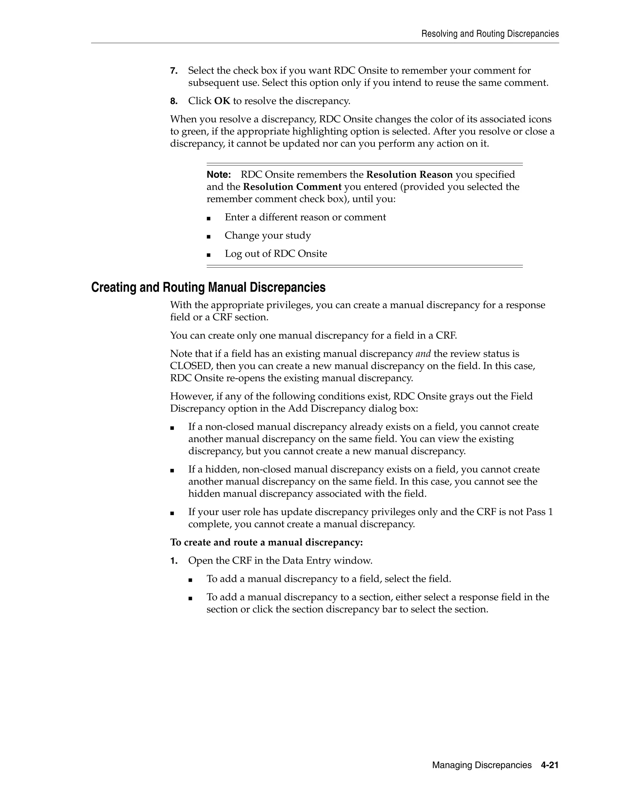 Resolving and Routing Discrepancies Managing Discrepancies 4-21 7. Select the check box if you want RDC Onsite to remember your comment for subsequent use. Select this option only if you intend to reuse the same comment. 8. Click OK to resolve the discrepancy. When you resolve a discrepancy, RDC Onsite changes the color of its associated icons to green, if the appropriate highlighting option is selected. After you resolve or close a discrepancy, it cannot be updated nor can you perform any action on it. Creating and Routing Manual Discrepancies With the appropriate privileges, you can create a manual discrepancy for a response field or a CRF section. You can create only one manual discrepancy for a field in a CRF. Note that if a field has an existing manual discrepancy and the review status is CLOSED, then you can create a new manual discrepancy on the field. In this case, RDC Onsite re-opens the existing manual discrepancy. However, if any of the following conditions exist, RDC Onsite grays out the Field Discrepancy option in the Add Discrepancy dialog box: ■ If a non-closed manual discrepancy already exists on a field, you cannot create another manual discrepancy on the same field. You can view the existing discrepancy, but you cannot create a new manual discrepancy. ■ If a hidden, non-closed manual discrepancy exists on a field, you cannot create another manual discrepancy on the same field. In this case, you cannot see the hidden manual discrepancy associated with the field. ■ If your user role has update discrepancy privileges only and the CRF is not Pass 1 complete, you cannot create a manual discrepancy. To create and route a manual discrepancy: 1. Open the CRF in the Data Entry window. ■ To add a manual discrepancy to a field, select the field. ■ To add a manual discrepancy to a section, either select a response field in the section or click the section discrepancy bar to select the section. Note: RDC Onsite remembers the Resolution Reason you specified and the Resolution Comment you entered (provided you selected the remember comment check box), until you: ■ Enter a different reason or comment ■ Change your study ■ Log out of RDC Onsite 