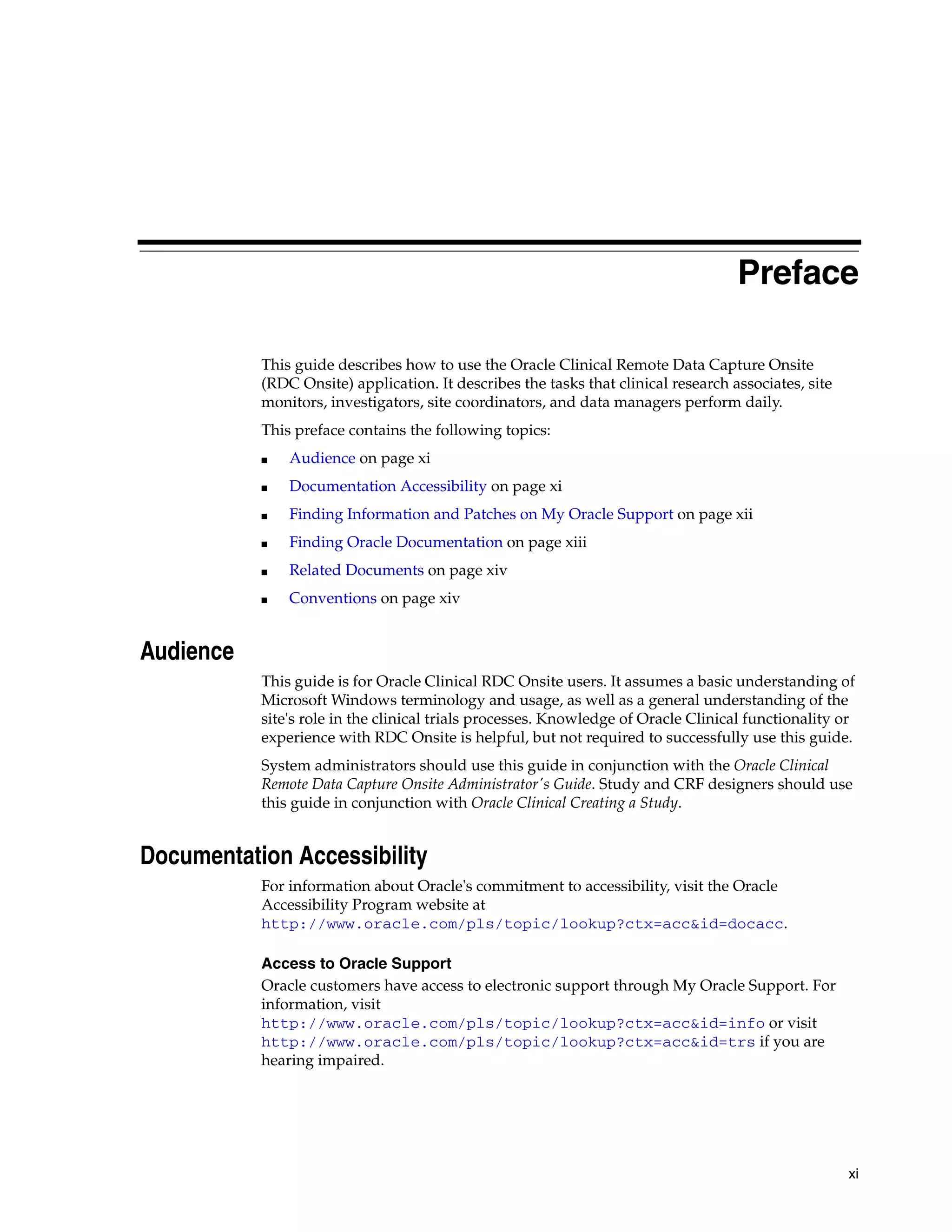 xi Preface This guide describes how to use the Oracle Clinical Remote Data Capture Onsite (RDC Onsite) application. It describes the tasks that clinical research associates, site monitors, investigators, site coordinators, and data managers perform daily. This preface contains the following topics: ■ Audience on page xi ■ Documentation Accessibility on page xi ■ Finding Information and Patches on My Oracle Support on page xii ■ Finding Oracle Documentation on page xiii ■ Related Documents on page xiv ■ Conventions on page xiv Audience This guide is for Oracle Clinical RDC Onsite users. It assumes a basic understanding of Microsoft Windows terminology and usage, as well as a general understanding of the site's role in the clinical trials processes. Knowledge of Oracle Clinical functionality or experience with RDC Onsite is helpful, but not required to successfully use this guide. System administrators should use this guide in conjunction with the Oracle Clinical Remote Data Capture Onsite Administrator's Guide. Study and CRF designers should use this guide in conjunction with Oracle Clinical Creating a Study. Documentation Accessibility For information about Oracle's commitment to accessibility, visit the Oracle Accessibility Program website at http://www.oracle.com/pls/topic/lookup?ctx=acc&id=docacc. Access to Oracle Support Oracle customers have access to electronic support through My Oracle Support. For information, visit http://www.oracle.com/pls/topic/lookup?ctx=acc&id=info or visit http://www.oracle.com/pls/topic/lookup?ctx=acc&id=trs if you are hearing impaired. 