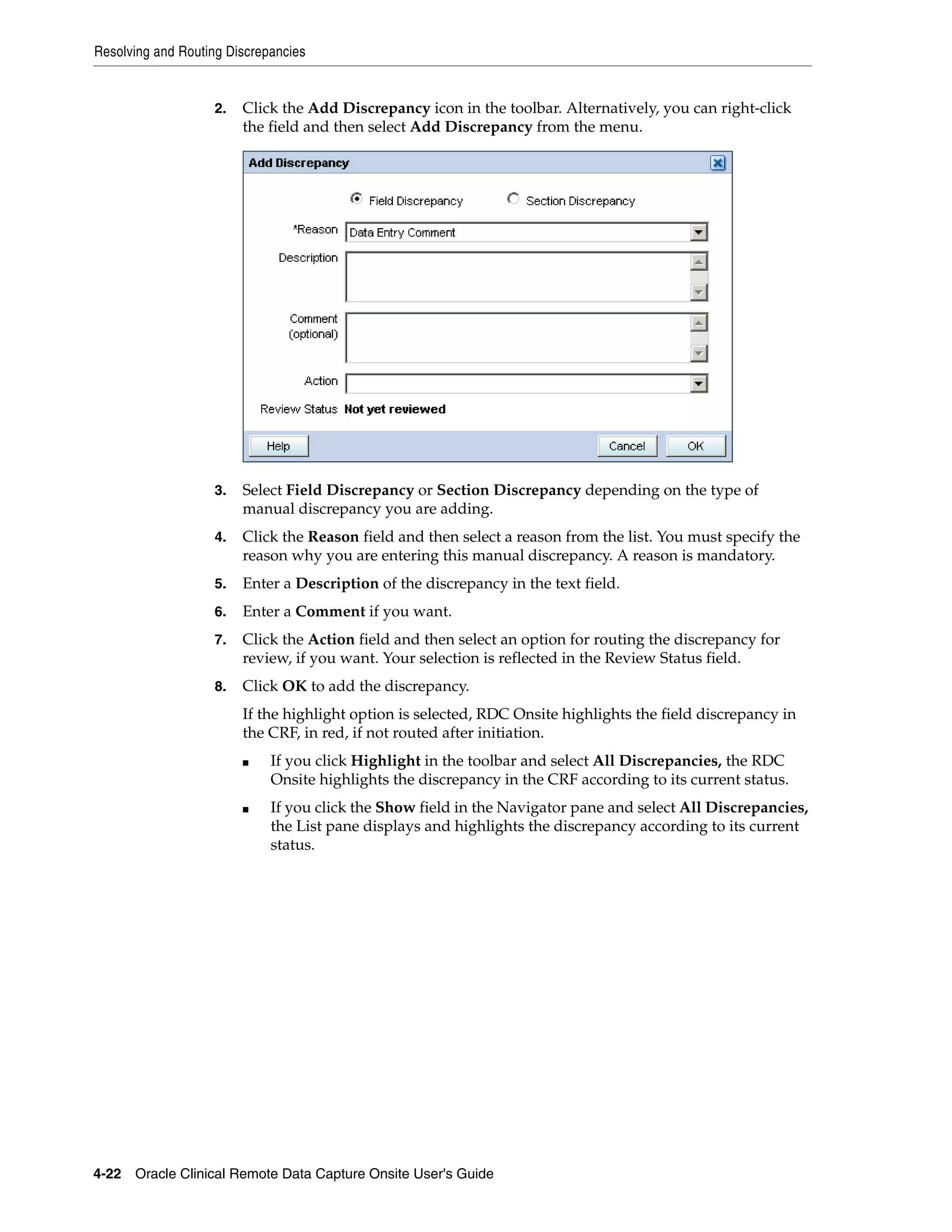 Resolving and Routing Discrepancies 4-22 Oracle Clinical Remote Data Capture Onsite User's Guide 2. Click the Add Discrepancy icon in the toolbar. Alternatively, you can right-click the field and then select Add Discrepancy from the menu. 3. Select Field Discrepancy or Section Discrepancy depending on the type of manual discrepancy you are adding. 4. Click the Reason field and then select a reason from the list. You must specify the reason why you are entering this manual discrepancy. A reason is mandatory. 5. Enter a Description of the discrepancy in the text field. 6. Enter a Comment if you want. 7. Click the Action field and then select an option for routing the discrepancy for review, if you want. Your selection is reflected in the Review Status field. 8. Click OK to add the discrepancy. If the highlight option is selected, RDC Onsite highlights the field discrepancy in the CRF, in red, if not routed after initiation. ■ If you click Highlight in the toolbar and select All Discrepancies, the RDC Onsite highlights the discrepancy in the CRF according to its current status. ■ If you click the Show field in the Navigator pane and select All Discrepancies, the List pane displays and highlights the discrepancy according to its current status. 