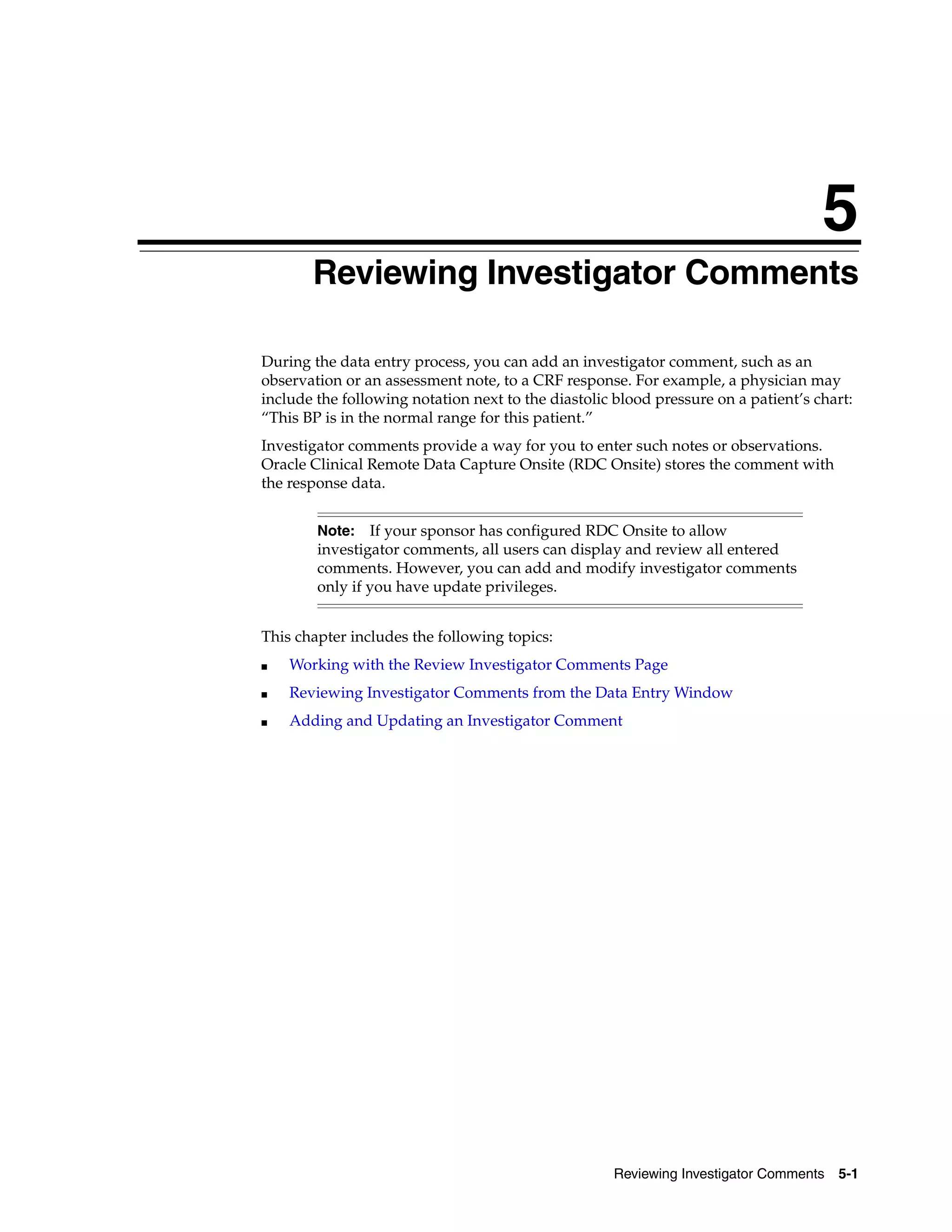 5 Reviewing Investigator Comments 5-1 5Reviewing Investigator Comments During the data entry process, you can add an investigator comment, such as an observation or an assessment note, to a CRF response. For example, a physician may include the following notation next to the diastolic blood pressure on a patient’s chart: “This BP is in the normal range for this patient.” Investigator comments provide a way for you to enter such notes or observations. Oracle Clinical Remote Data Capture Onsite (RDC Onsite) stores the comment with the response data. This chapter includes the following topics: ■ Working with the Review Investigator Comments Page ■ Reviewing Investigator Comments from the Data Entry Window ■ Adding and Updating an Investigator Comment Note: If your sponsor has configured RDC Onsite to allow investigator comments, all users can display and review all entered comments. However, you can add and modify investigator comments only if you have update privileges. 